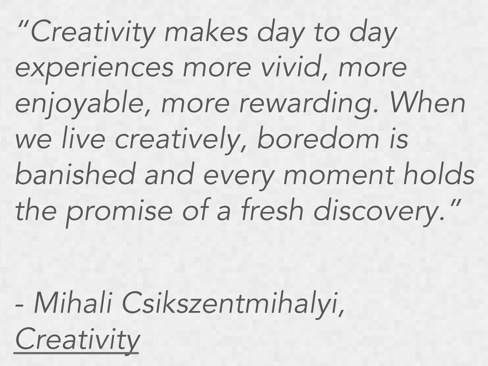 “Creativity makes day to day
experiences more vivid, more
enjoyable, more rewarding. When
we live creatively, boredom is
banished and every moment holds
the promise of a fresh discovery.”
- Mihali Csikszentmihalyi,
Creativity

 