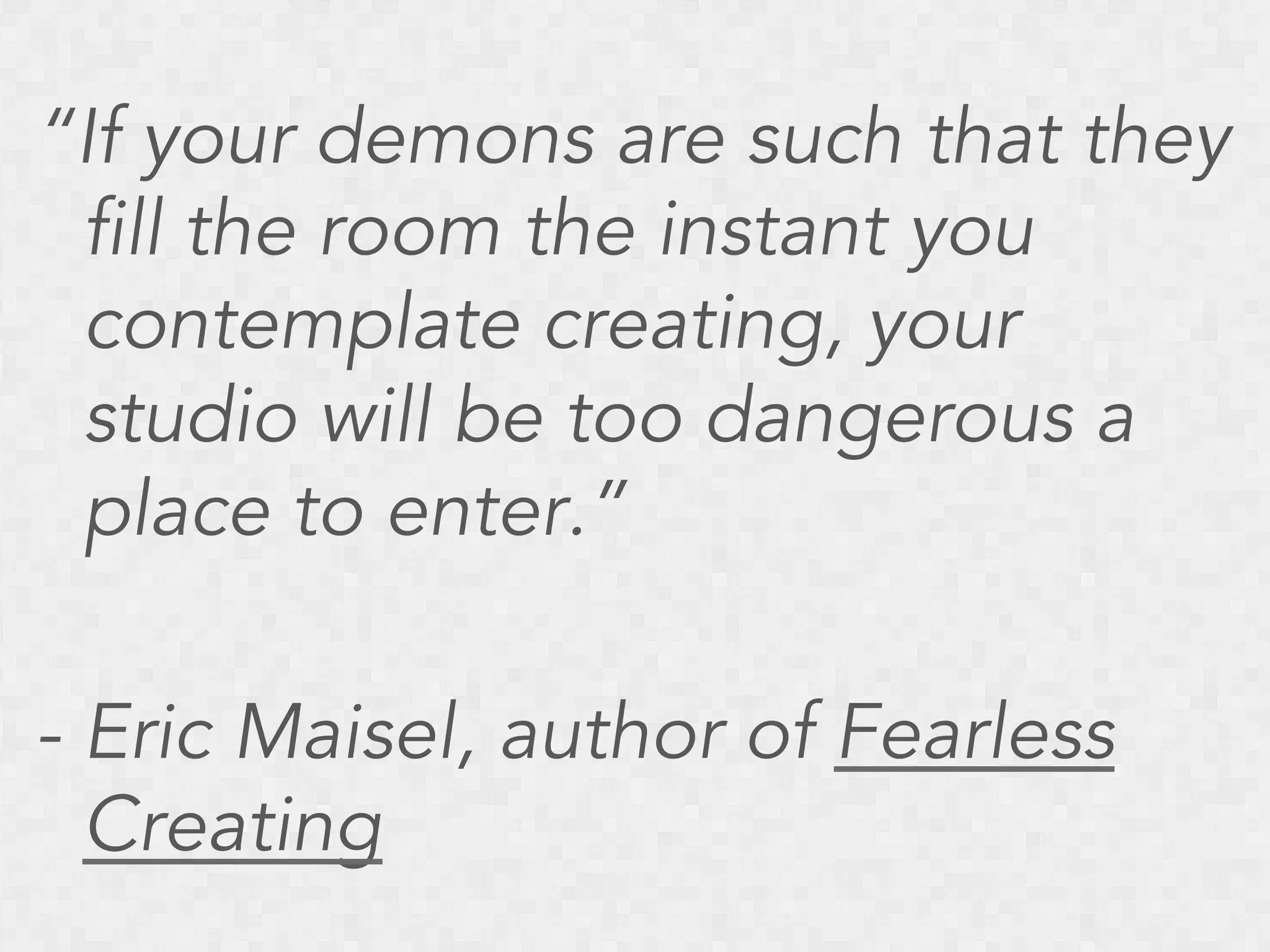 “If your demons are such that they
fill the room the instant you
contemplate creating, your
studio will be too dangerous a
place to enter.”
- Eric Maisel, author of Fearless
Creating

 