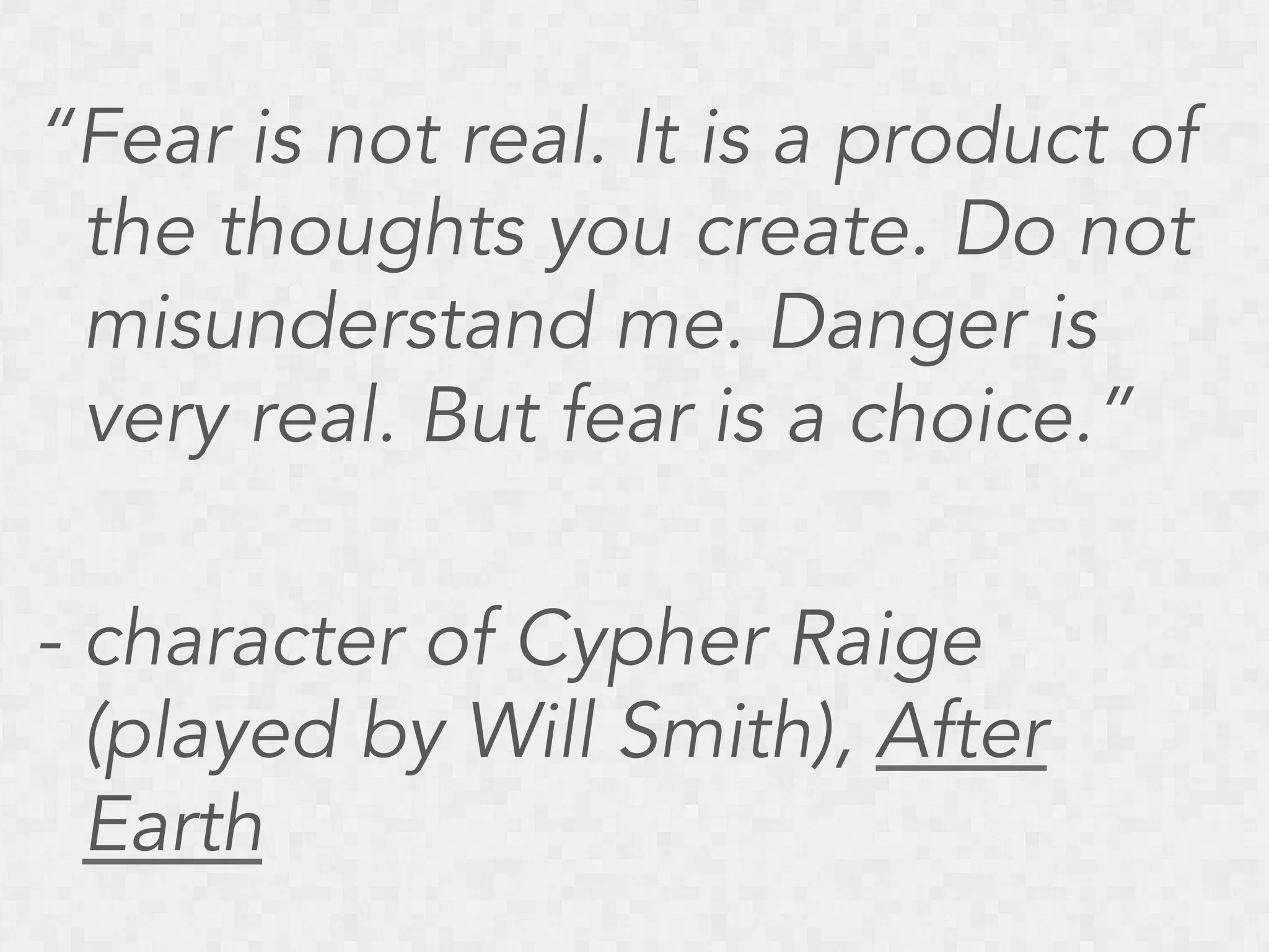 “Fear is not real. It is a product of
the thoughts you create. Do not
misunderstand me. Danger is
very real. But fear is a choice.”
- character of Cypher Raige
(played by Will Smith), After
Earth

 