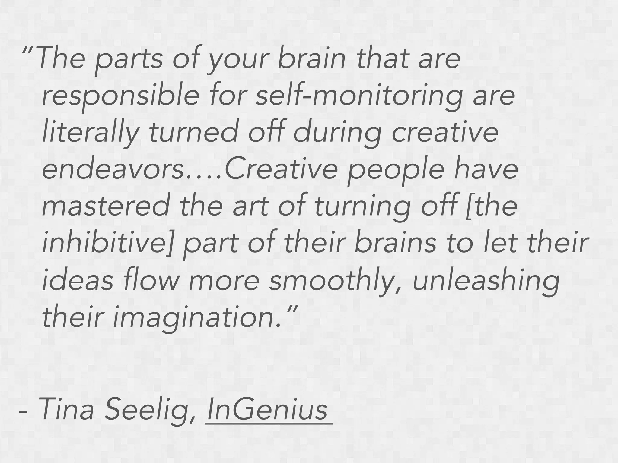 “The parts of your brain that are
responsible for self-monitoring are
literally turned off during creative
endeavors….Creative people have
mastered the art of turning off [the
inhibitive] part of their brains to let their
ideas flow more smoothly, unleashing
their imagination.”
- Tina Seelig, InGenius

 