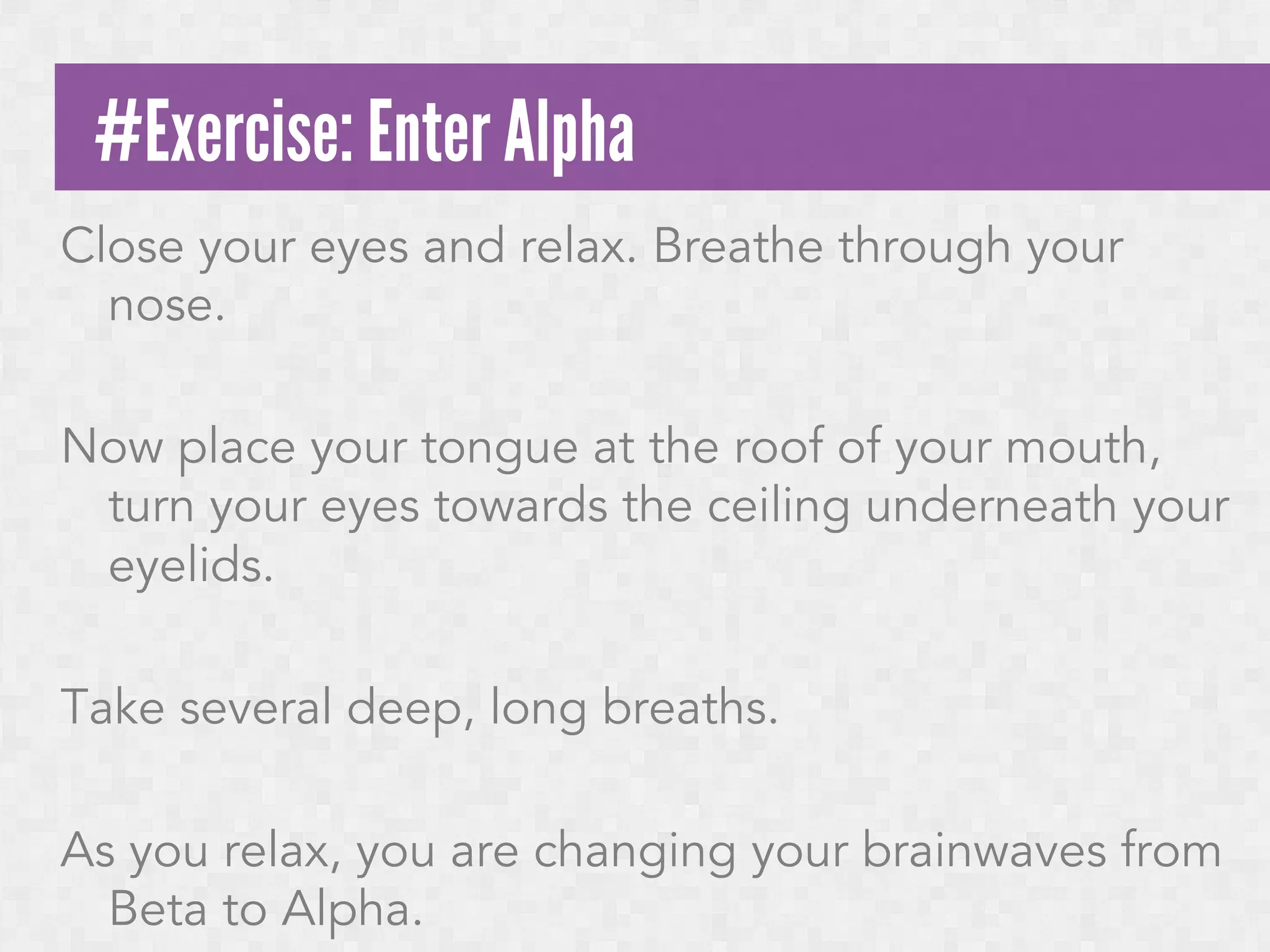 #Exercise: Enter Alpha
Close your eyes and relax. Breathe through your
nose.
Now place your tongue at the roof of your mouth,
turn your eyes towards the ceiling underneath your
eyelids.
Take several deep, long breaths.
As you relax, you are changing your brainwaves from
Beta to Alpha.

 