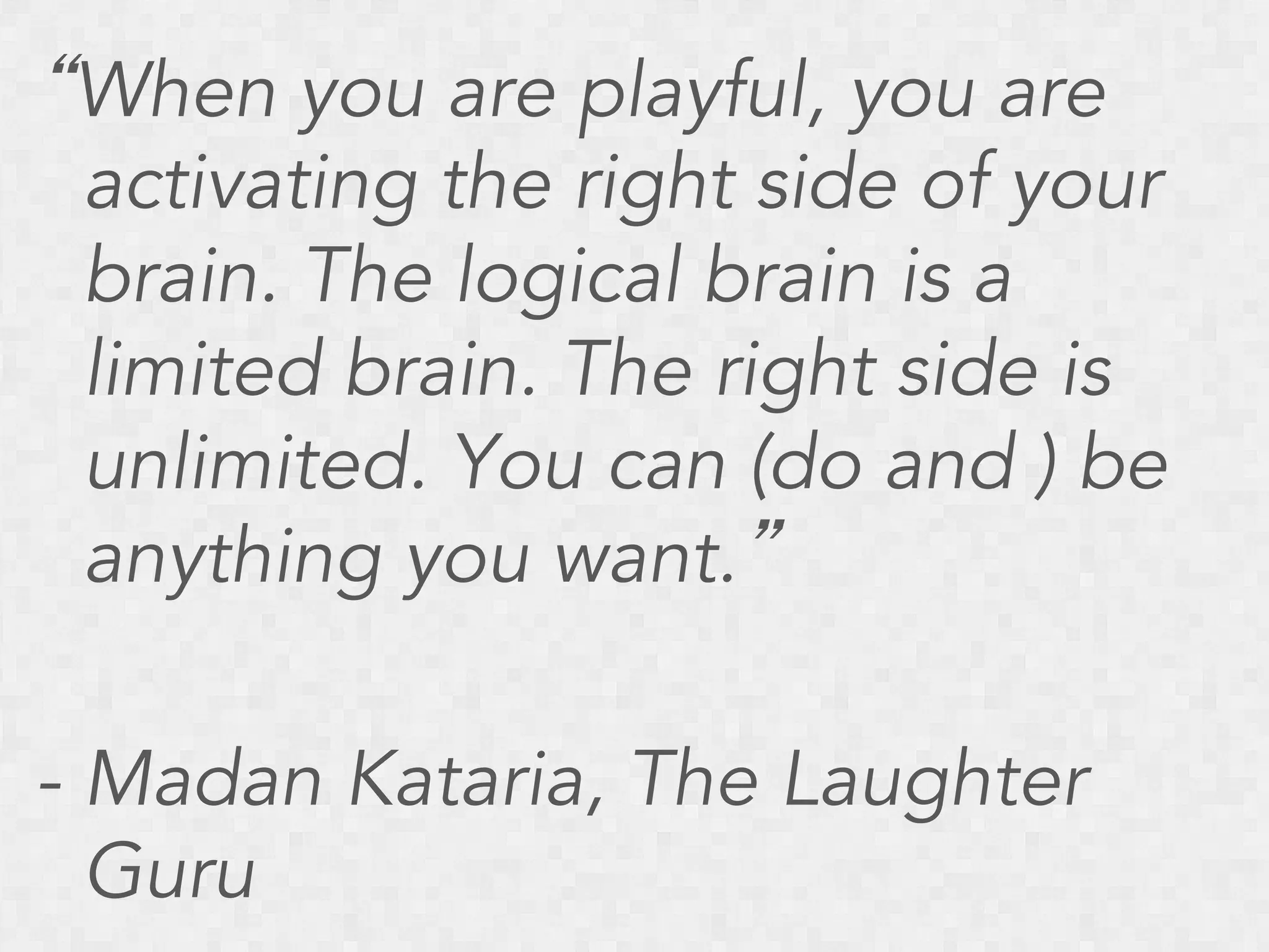 “When you are playful, you are
activating the right side of your
brain. The logical brain is a
limited brain. The right side is
unlimited. You can (do and ) be
anything you want.”
- Madan Kataria, The Laughter
Guru

 