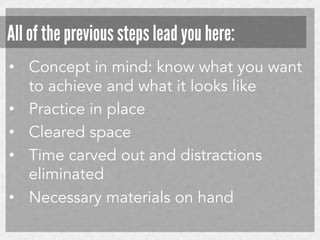 All of the previous steps lead you here:
•  Concept in mind: know what you want
to achieve and what it looks like
•  Practice in place
•  Cleared space
•  Time carved out and distractions
eliminated
•  Necessary materials on hand

 