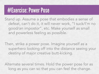 #Exercise: Power Pose
Stand up. Assume a pose that embodies a sense of
defeat, can’t do it, it will never work, “I suck/I’m no
good/an impostor”, etc. Make yourself as small
and powerless feeling as possible.
Then, strike a power pose. Imagine yourself as a
superhero looking off into the distance seeing your
destiny of major creative butt-kicking.
Alternate several times. Hold the power pose for as
long as you can so that you can feel the change.

 