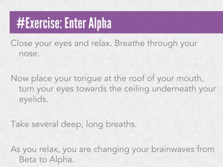 #Exercise: Enter Alpha
Close your eyes and relax. Breathe through your
nose.
Now place your tongue at the roof of your mouth,
turn your eyes towards the ceiling underneath your
eyelids.
Take several deep, long breaths.
As you relax, you are changing your brainwaves from
Beta to Alpha.

 
