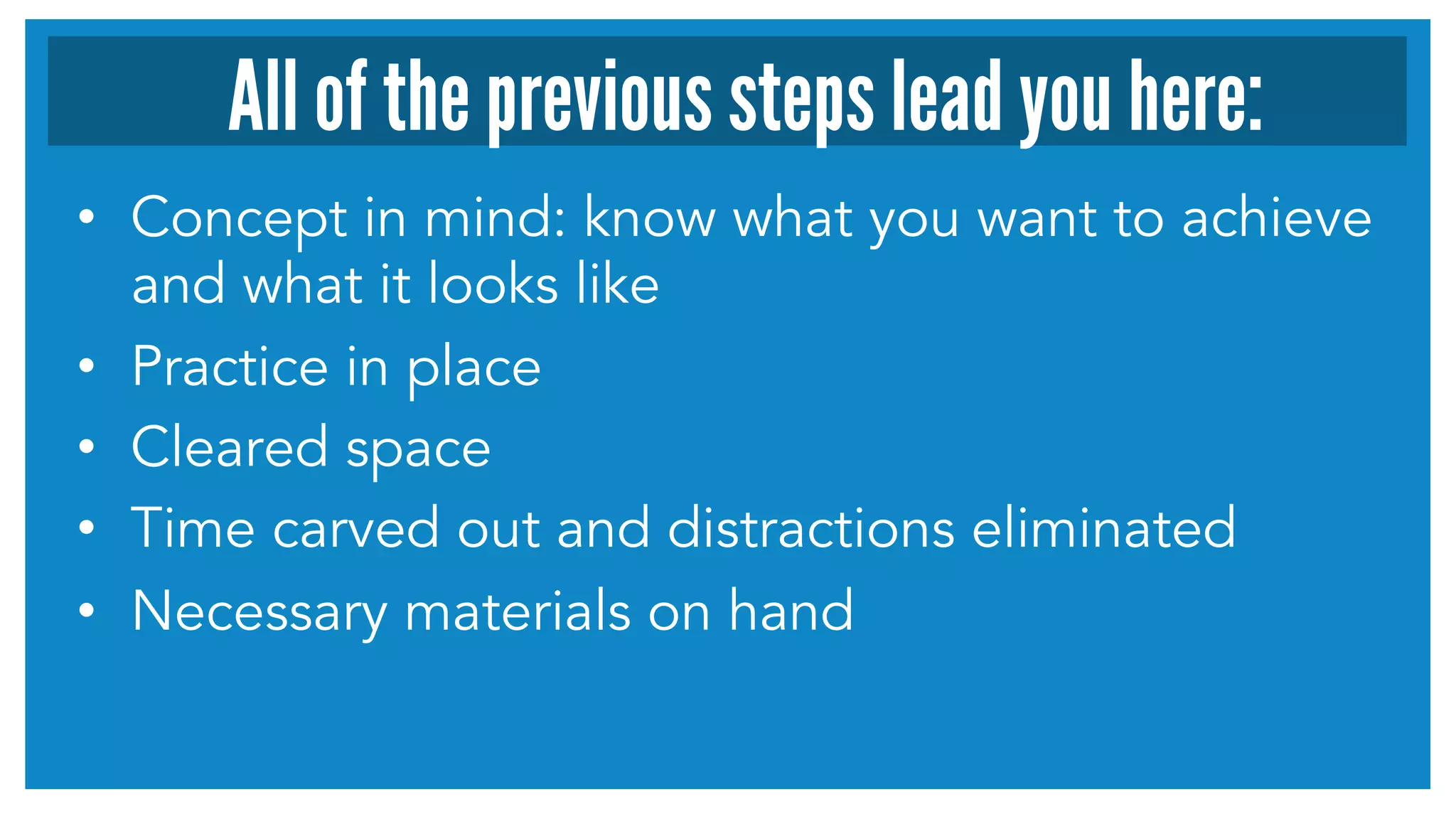 All of the previous steps lead you here: 
• Concept in mind: know what you want to achieve 
and what it looks like 
• Practice in place 
• Cleared space 
• Time carved out and distractions eliminated 
• Necessary materials on hand 
 