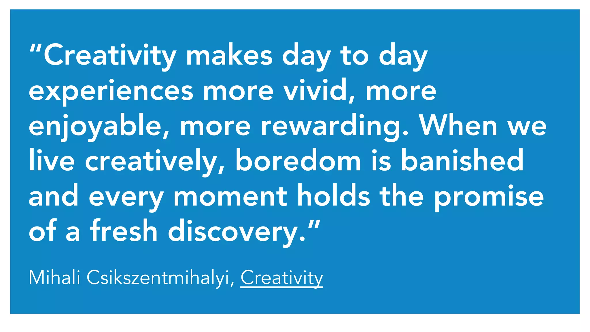 “Creativity makes day to day 
experiences more vivid, more 
enjoyable, more rewarding. When we 
live creatively, boredom is banished 
and every moment holds the promise 
of a fresh discovery.” 
Mihali Csikszentmihalyi, Creativity 
 
