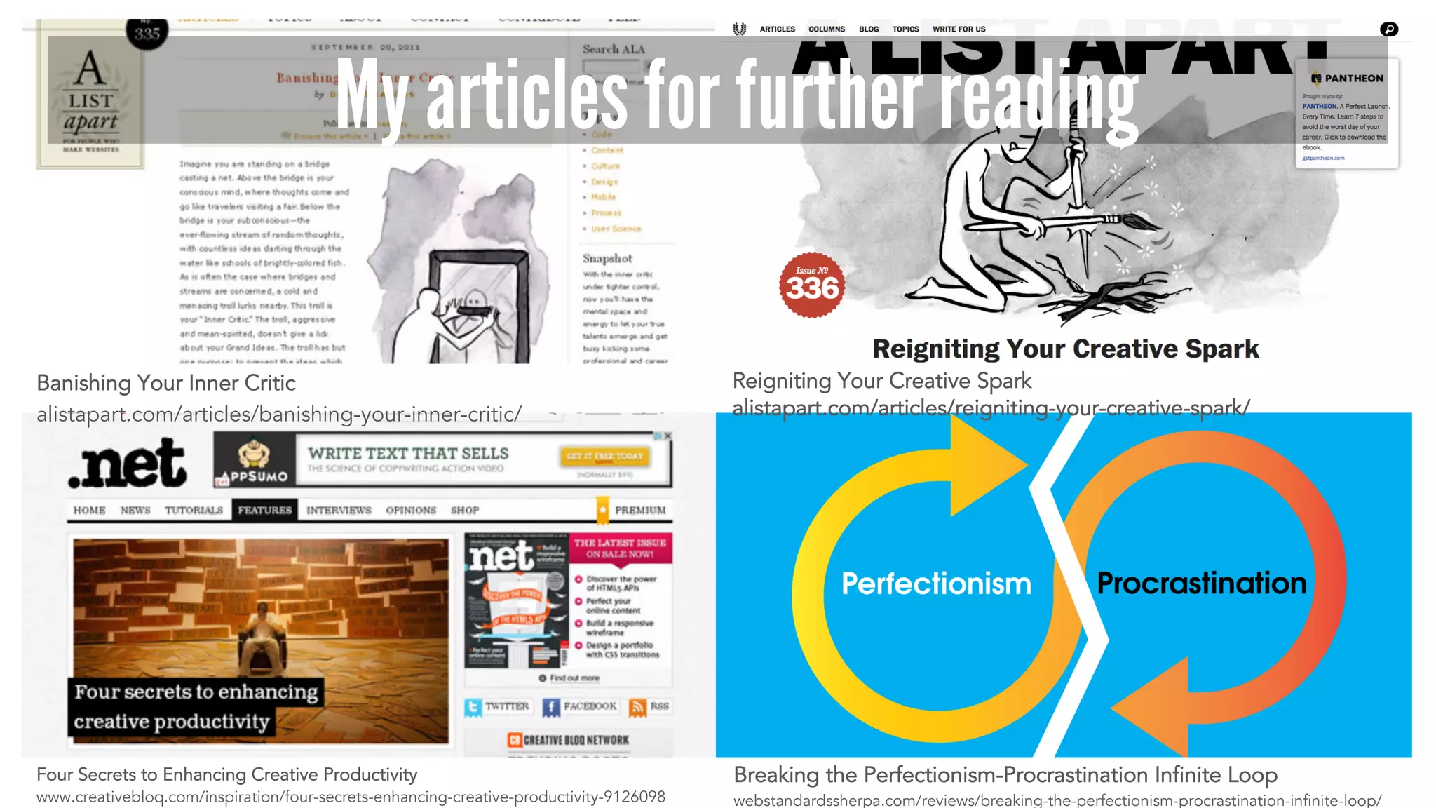 My articles for further reading 
Banishing Your Inner Critic 
alistapart.com/articles/banishing-your-inner-critic/ 
Four Secrets to Enhancing Creative Productivity 
www.creativebloq.com/inspiration/four-secrets-enhancing-creative-productivity-9126098 
Reigniting Your Creative Spark 
alistapart.com/articles/reigniting-your-creative-spark/ 
Breaking the Perfectionism-Procrastination Infinite Loop 
webstandardssherpa.com/reviews/breaking-the-perfectionism-procrastination-infinite-loop/ 
 