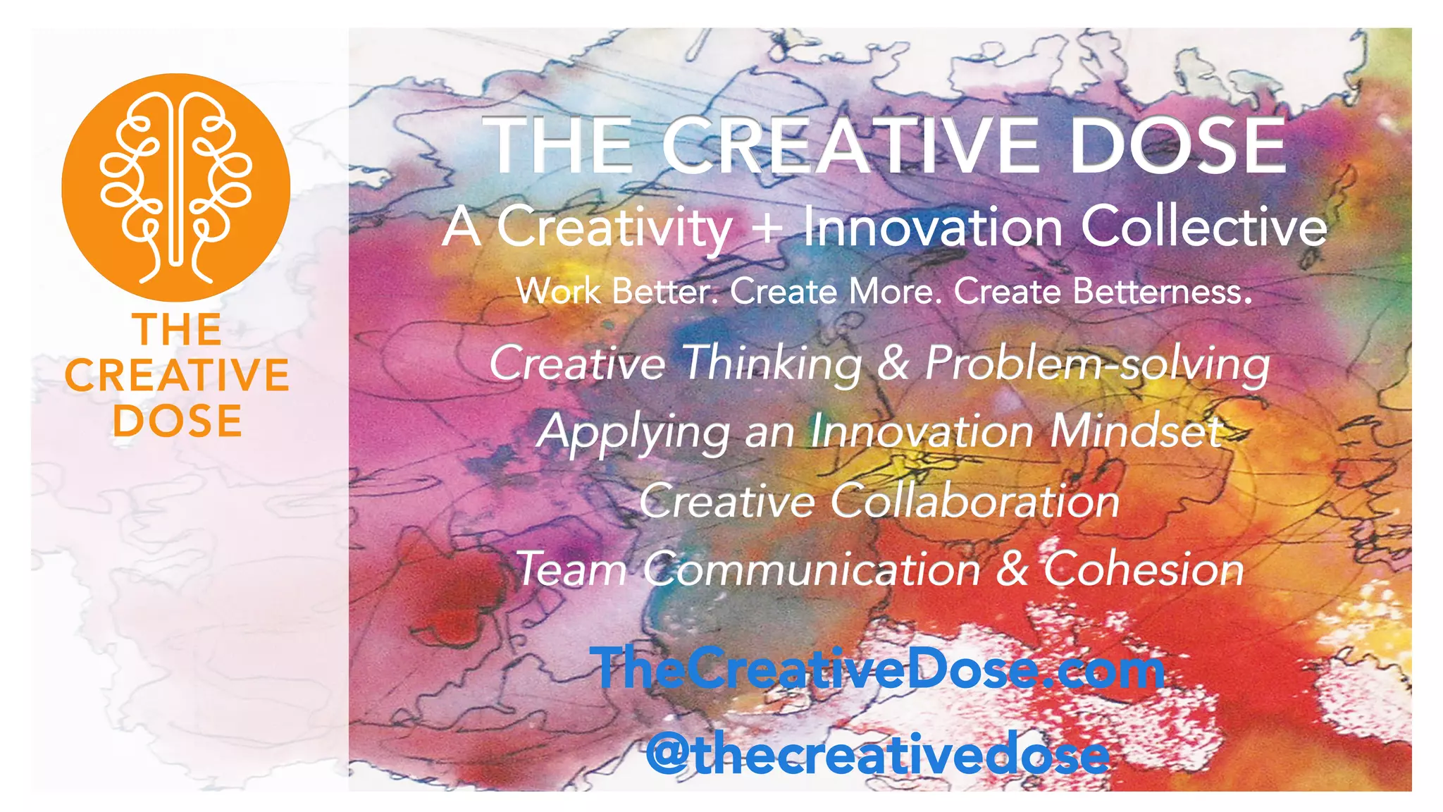 THE CREATIVE DOSE 
A Creativity + Innovation Collective 
Work Better. Create More. Create Betterness. 
Creative Thinking & Problem-solving 
Applying an Innovation Mindset 
Creative Collaboration 
Team Communication & Cohesion 
TheCreativeDose.com 
@thecreativedose 
 