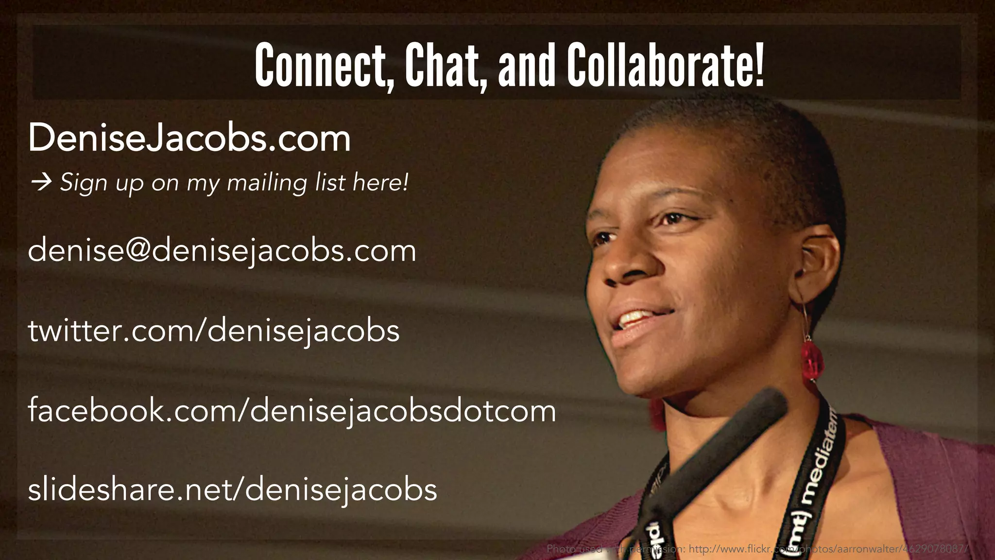 Connect, Chat, and Collaborate! 
DeniseJacobs.com 
 Sign up on my mailing list here! 
denise@denisejacobs.com 
twitter.com/denisejacobs 
facebook.com/denisejacobsdotcom 
slideshare.net/denisejacobs 
Photo used with permission: http://www.flickr.com/photos/aarronwalter/4629078087/ 
 