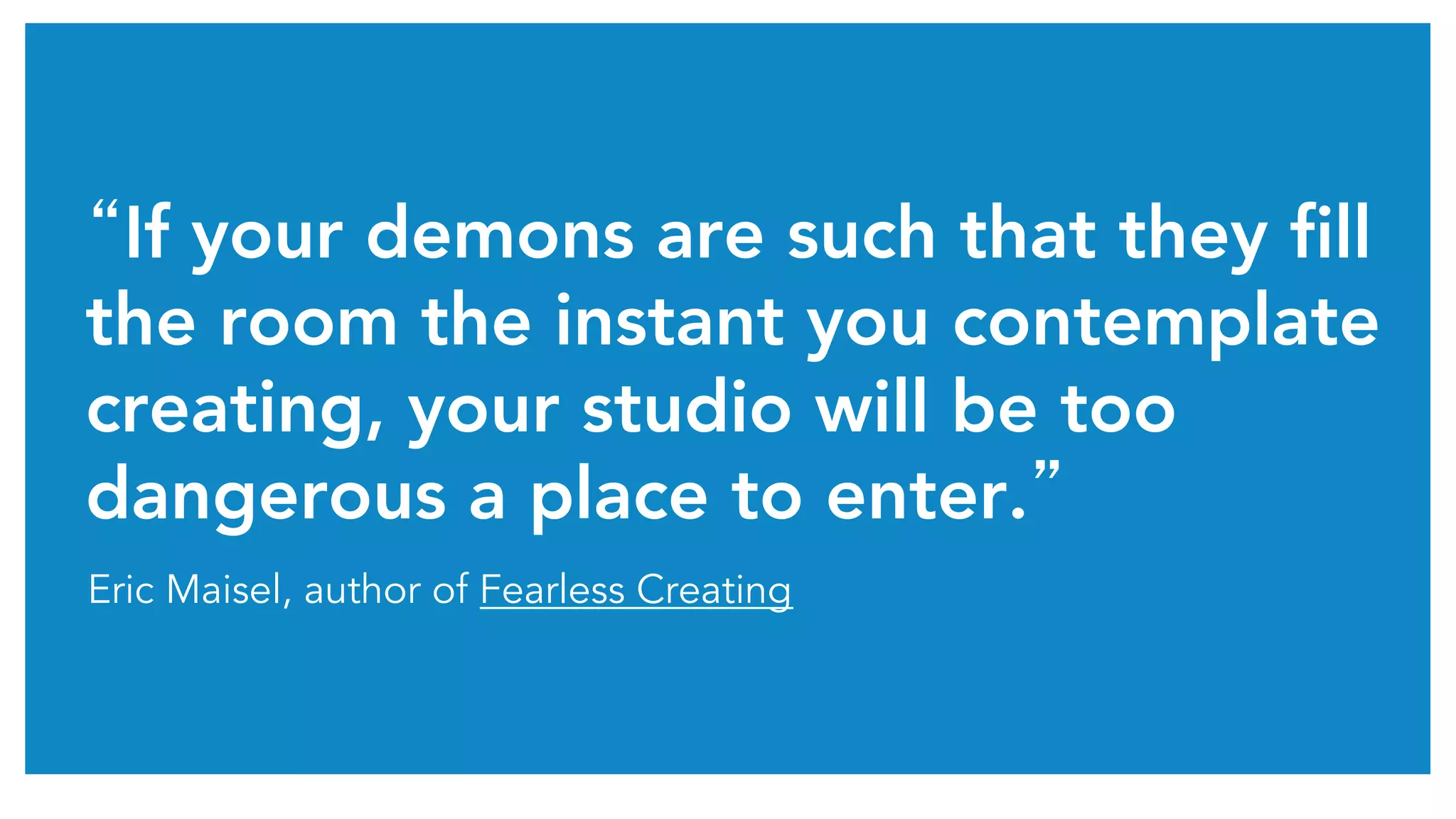 “If your demons are such that they fill 
the room the instant you contemplate 
creating, your studio will be too 
dangerous a place to enter.” 
Eric Maisel, author of Fearless Creating 
 