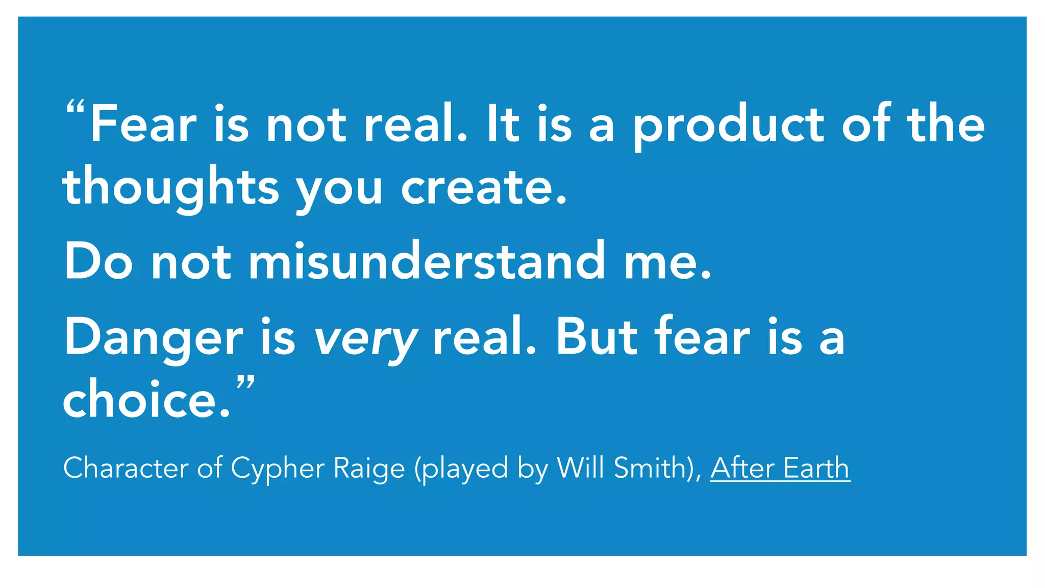 “Fear is not real. It is a product of the 
thoughts you create. 
Do not misunderstand me. 
Danger is very real. But fear is a 
choice.” 
Character of Cypher Raige (played by Will Smith), After Earth 
 