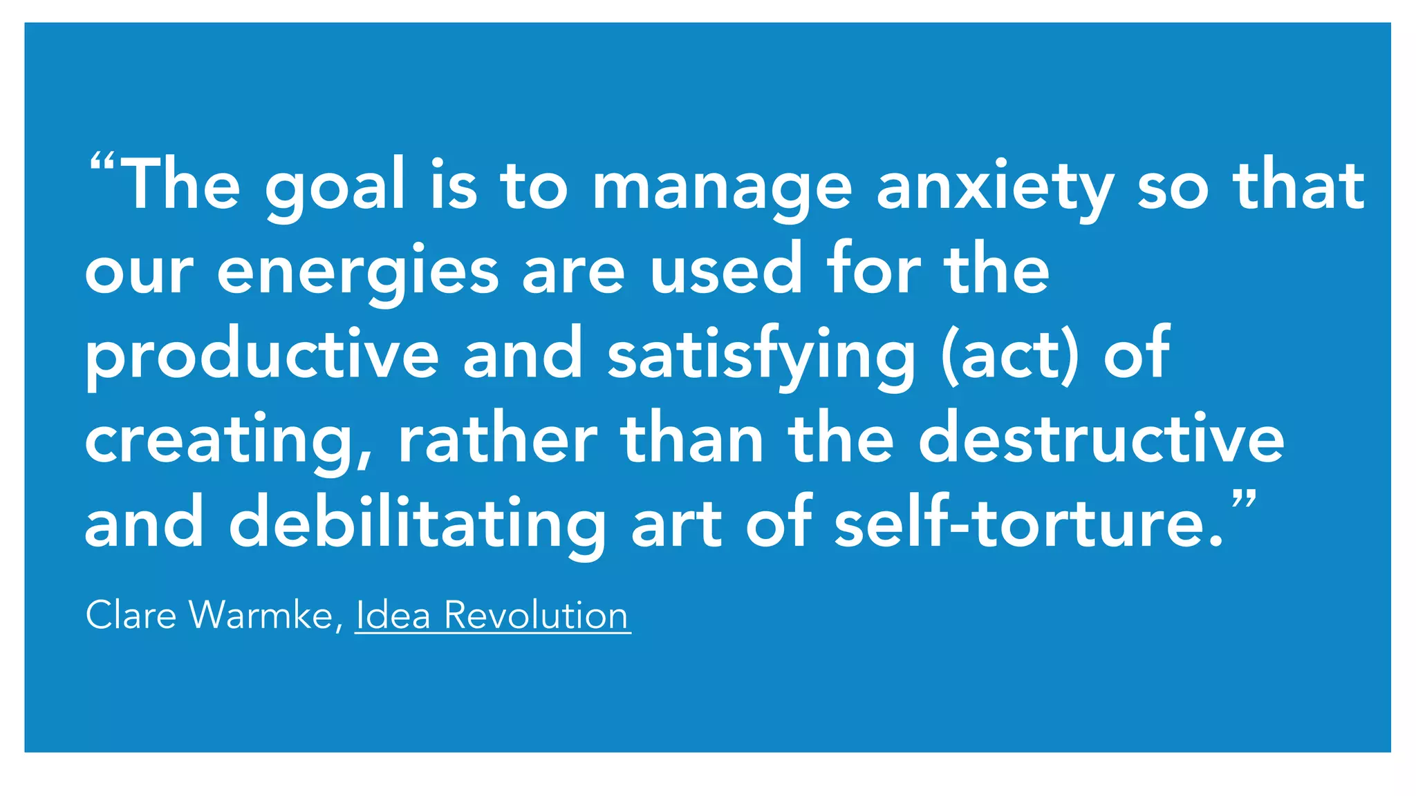 “The goal is to manage anxiety so that 
our energies are used for the 
productive and satisfying (act) of 
creating, rather than the destructive 
and debilitating art of self-torture.” 
Clare Warmke, Idea Revolution 
 