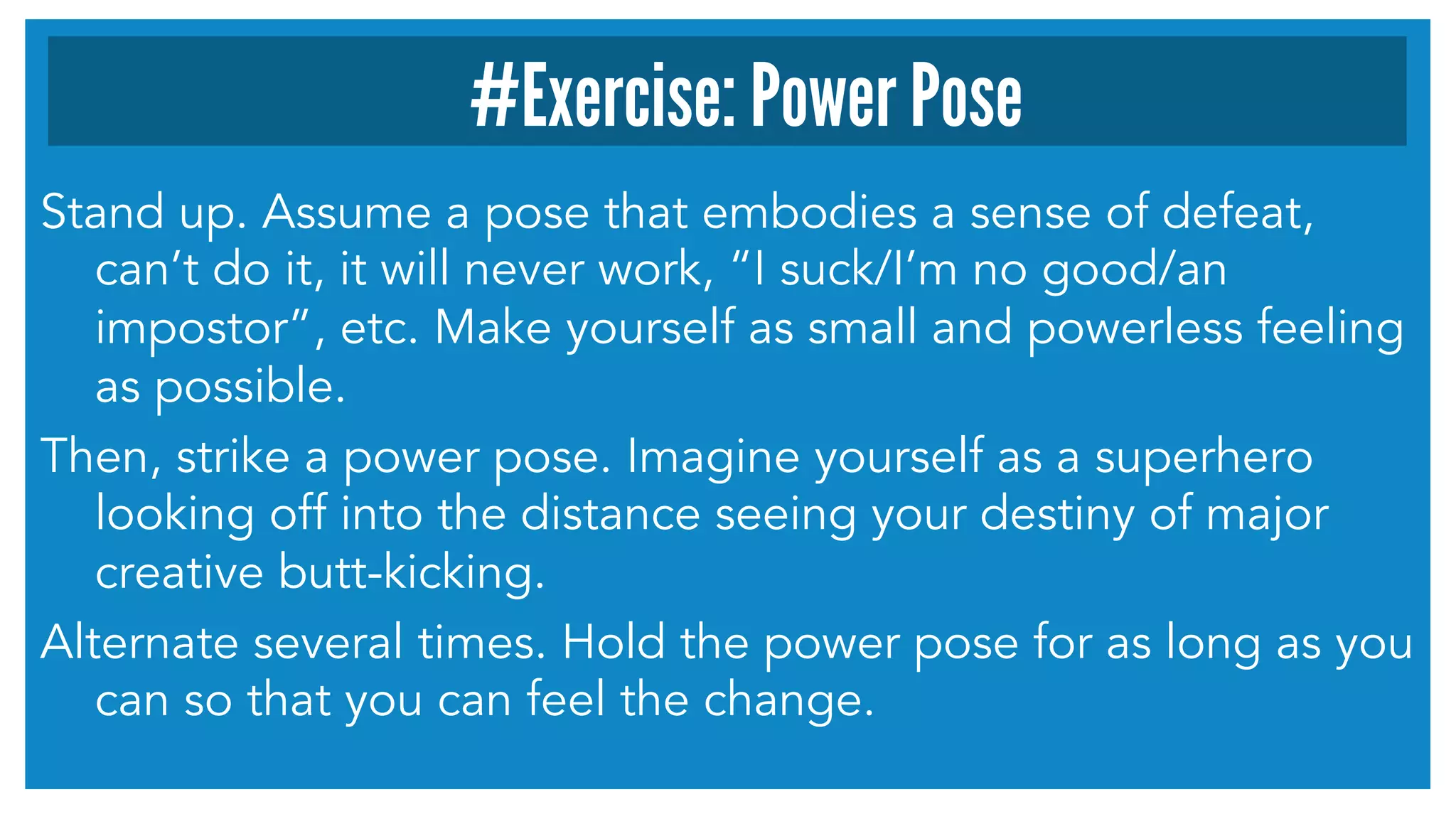 #Exercise: Power Pose 
Stand up. Assume a pose that embodies a sense of defeat, 
can’t do it, it will never work, “I suck/I’m no good/an 
impostor”, etc. Make yourself as small and powerless feeling 
as possible. 
Then, strike a power pose. Imagine yourself as a superhero 
looking off into the distance seeing your destiny of major 
creative butt-kicking. 
Alternate several times. Hold the power pose for as long as you 
can so that you can feel the change. 
 