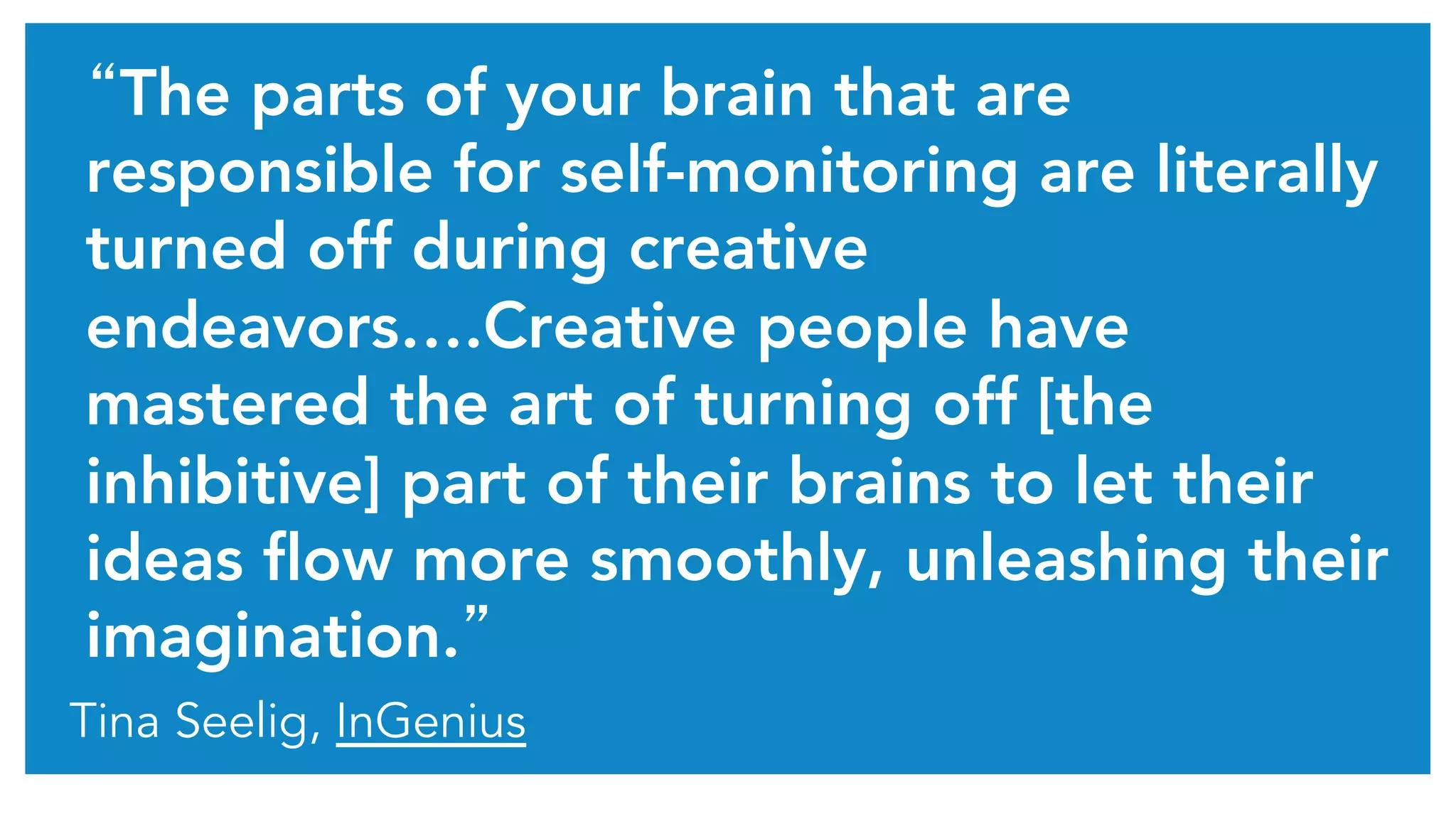 “The parts of your brain that are 
responsible for self-monitoring are literally 
turned off during creative 
endeavors….Creative people have 
mastered the art of turning off [the 
inhibitive] part of their brains to let their 
ideas flow more smoothly, unleashing their 
imagination.” 
Tina Seelig, InGenius 
 
