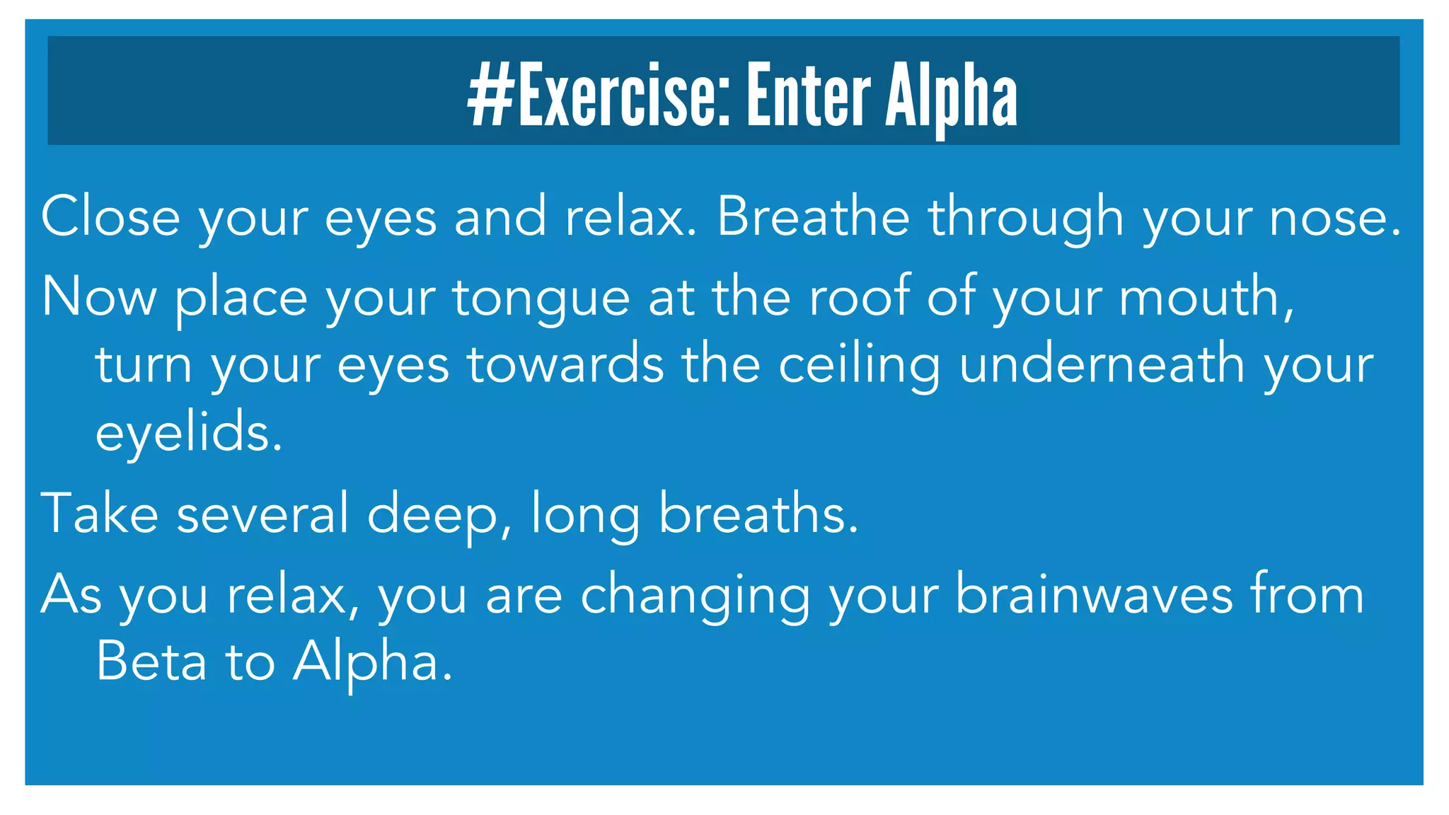 #Exercise: Enter Alpha 
Close your eyes and relax. Breathe through your nose. 
Now place your tongue at the roof of your mouth, 
turn your eyes towards the ceiling underneath your 
eyelids. 
Take several deep, long breaths. 
As you relax, you are changing your brainwaves from 
Beta to Alpha. 
 