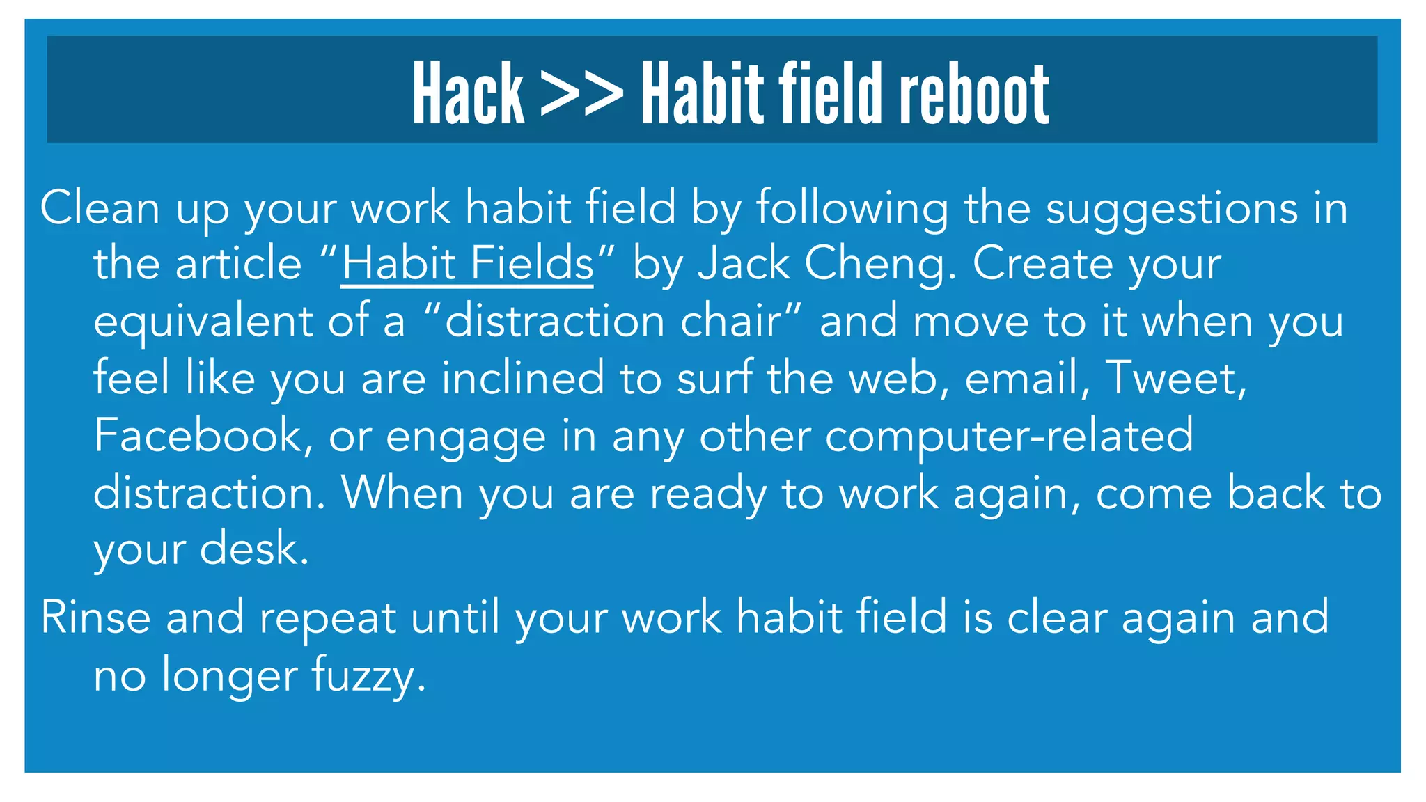 Hack >> Habit field reboot 
Clean up your work habit field by following the suggestions in 
the article “Habit Fields” by Jack Cheng. Create your 
equivalent of a “distraction chair” and move to it when you 
feel like you are inclined to surf the web, email, Tweet, 
Facebook, or engage in any other computer-related 
distraction. When you are ready to work again, come back to 
your desk. 
Rinse and repeat until your work habit field is clear again and 
no longer fuzzy. 
 