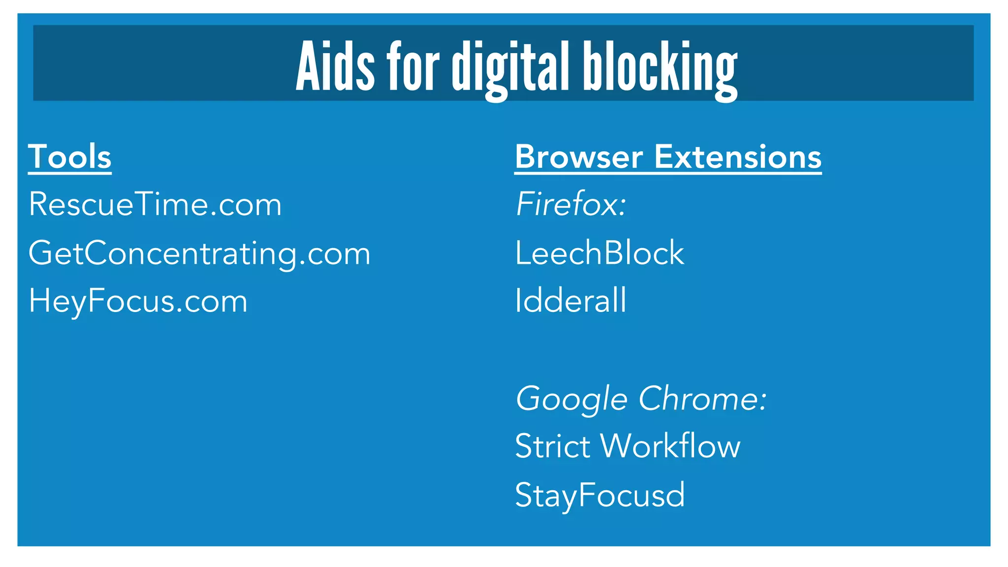 Aids for digital blocking 
Tools 
RescueTime.com 
GetConcentrating.com 
HeyFocus.com 
Browser Extensions 
Firefox: 
LeechBlock 
Idderall 
Google Chrome: 
Strict Workflow 
StayFocusd 
 