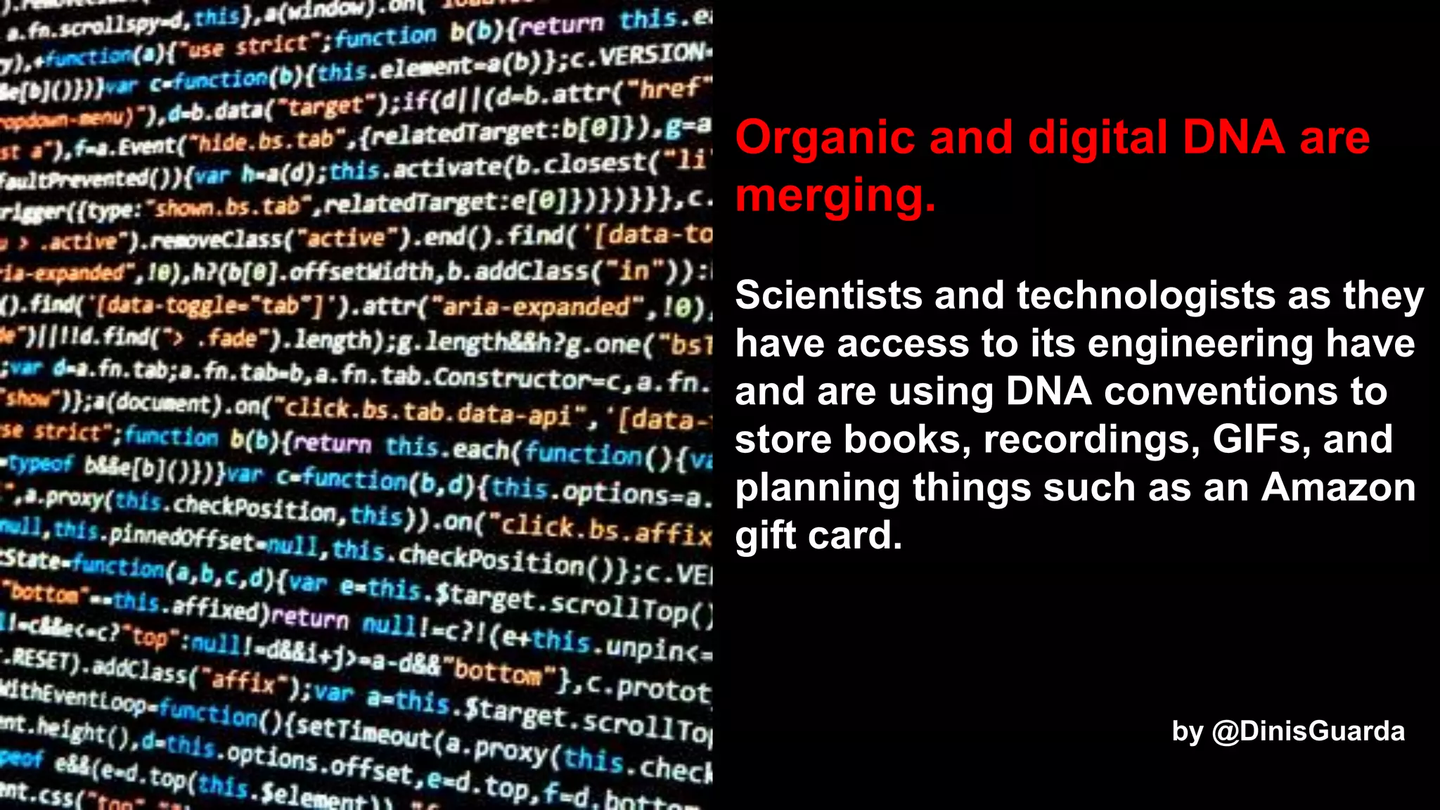 Organic and digital DNA are
merging.
Scientists and technologists as they
have access to its engineering have
and are using DNA conventions to
store books, recordings, GIFs, and
planning things such as an Amazon
gift card.
by @DinisGuarda
 