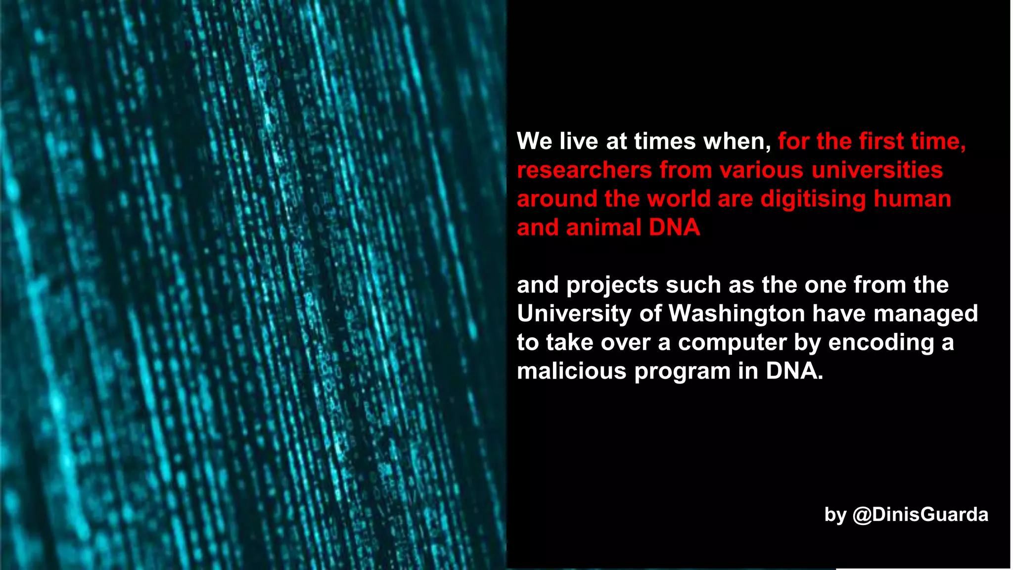 We live at times when, for the first time,
researchers from various universities
around the world are digitising human
and animal DNA
and projects such as the one from the
University of Washington have managed
to take over a computer by encoding a
malicious program in DNA.
by @DinisGuarda
 