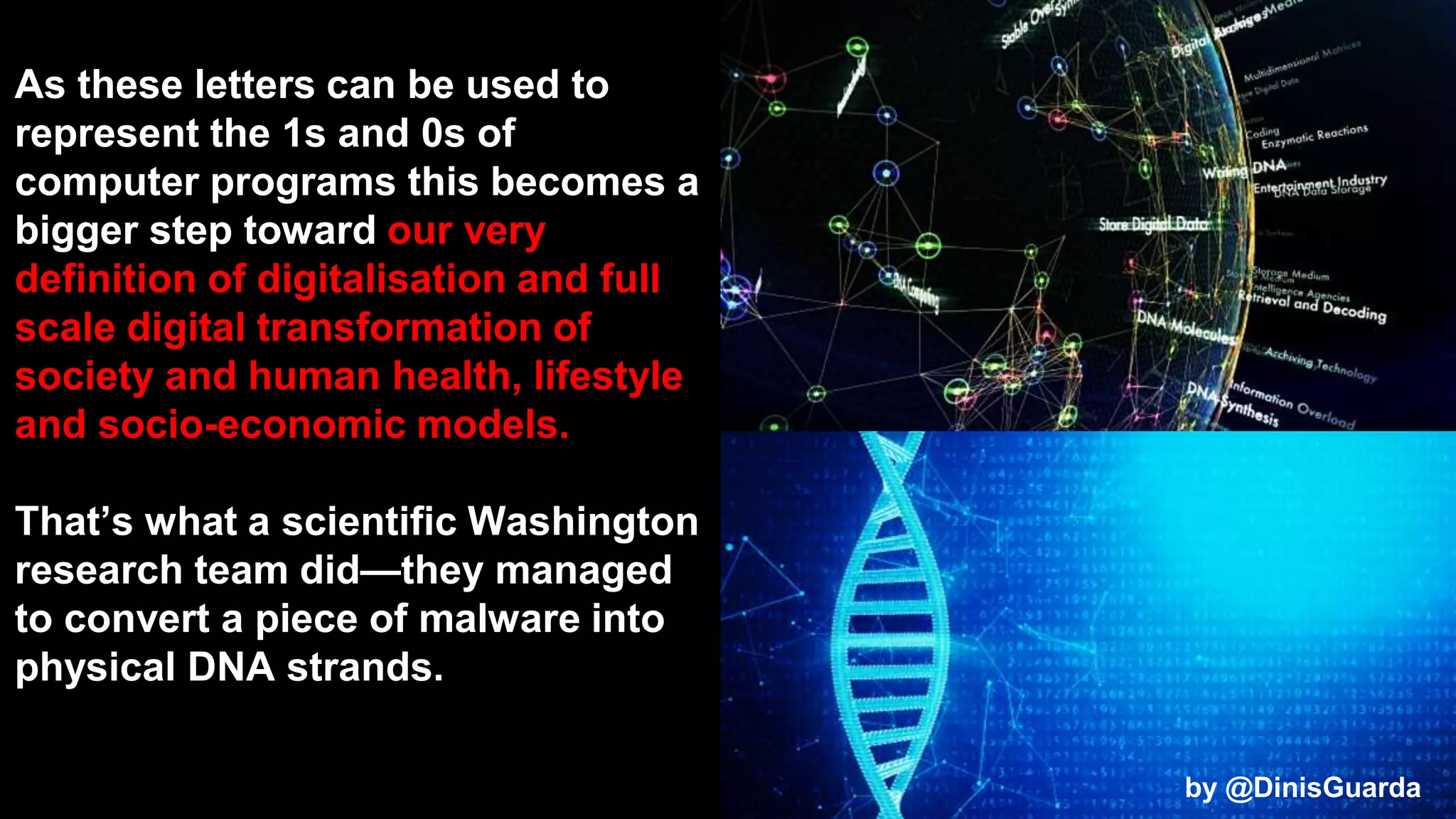 As these letters can be used to
represent the 1s and 0s of
computer programs this becomes a
bigger step toward our very
definition of digitalisation and full
scale digital transformation of
society and human health, lifestyle
and socio-economic models.
That’s what a scientific Washington
research team did—they managed
to convert a piece of malware into
physical DNA strands.
by @DinisGuarda
by @DinisGuarda
 