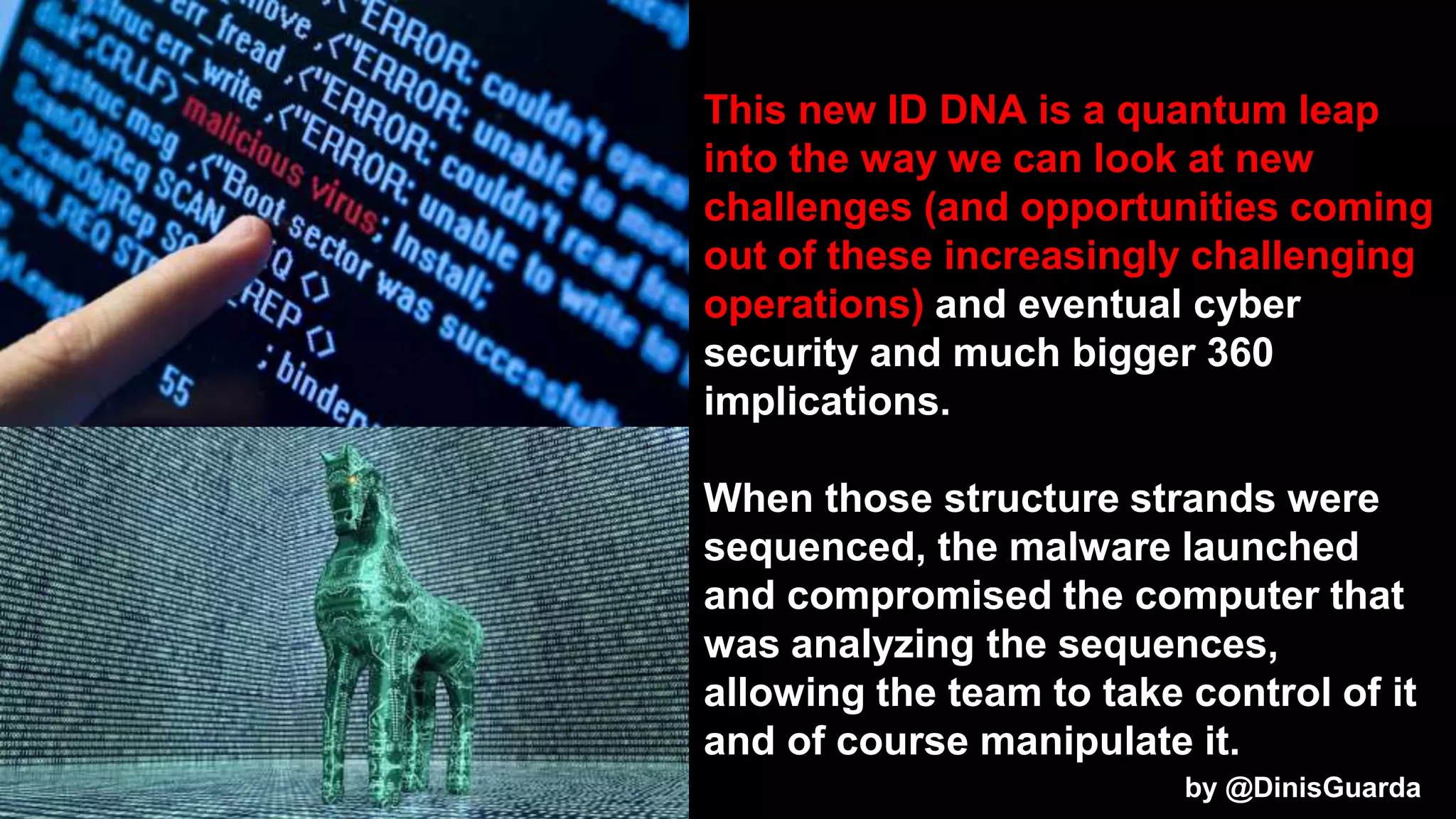 This new ID DNA is a quantum leap
into the way we can look at new
challenges (and opportunities coming
out of these increasingly challenging
operations) and eventual cyber
security and much bigger 360
implications.
When those structure strands were
sequenced, the malware launched
and compromised the computer that
was analyzing the sequences,
allowing the team to take control of it
and of course manipulate it.
by @DinisGuarda
 