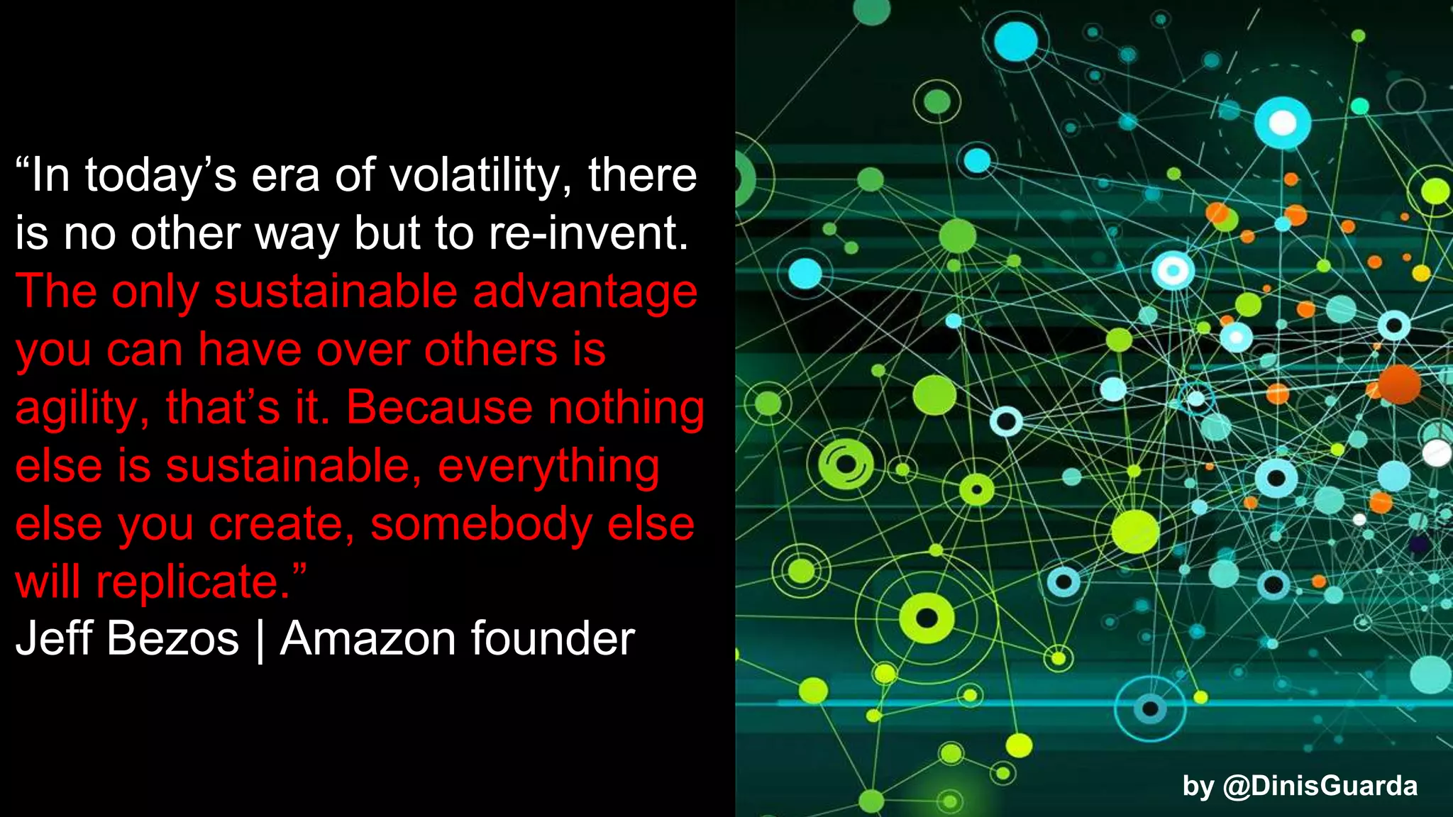 “In today’s era of volatility, there
is no other way but to re-invent.
The only sustainable advantage
you can have over others is
agility, that’s it. Because nothing
else is sustainable, everything
else you create, somebody else
will replicate.”
Jeff Bezos | Amazon founder
by @DinisGuarda
 