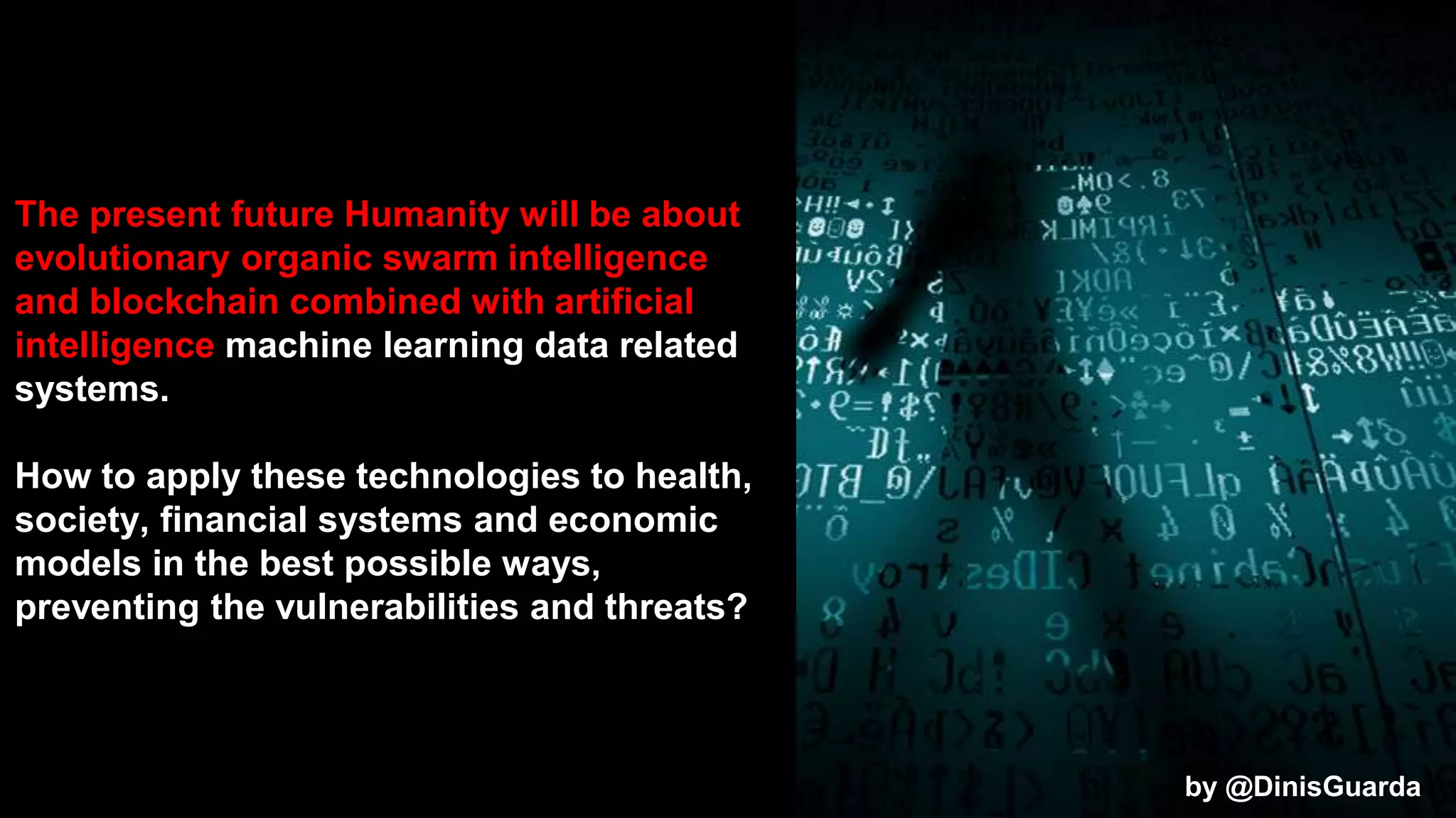 The present future Humanity will be about
evolutionary organic swarm intelligence
and blockchain combined with artificial
intelligence machine learning data related
systems.
How to apply these technologies to health,
society, financial systems and economic
models in the best possible ways,
preventing the vulnerabilities and threats?
by @DinisGuarda
 