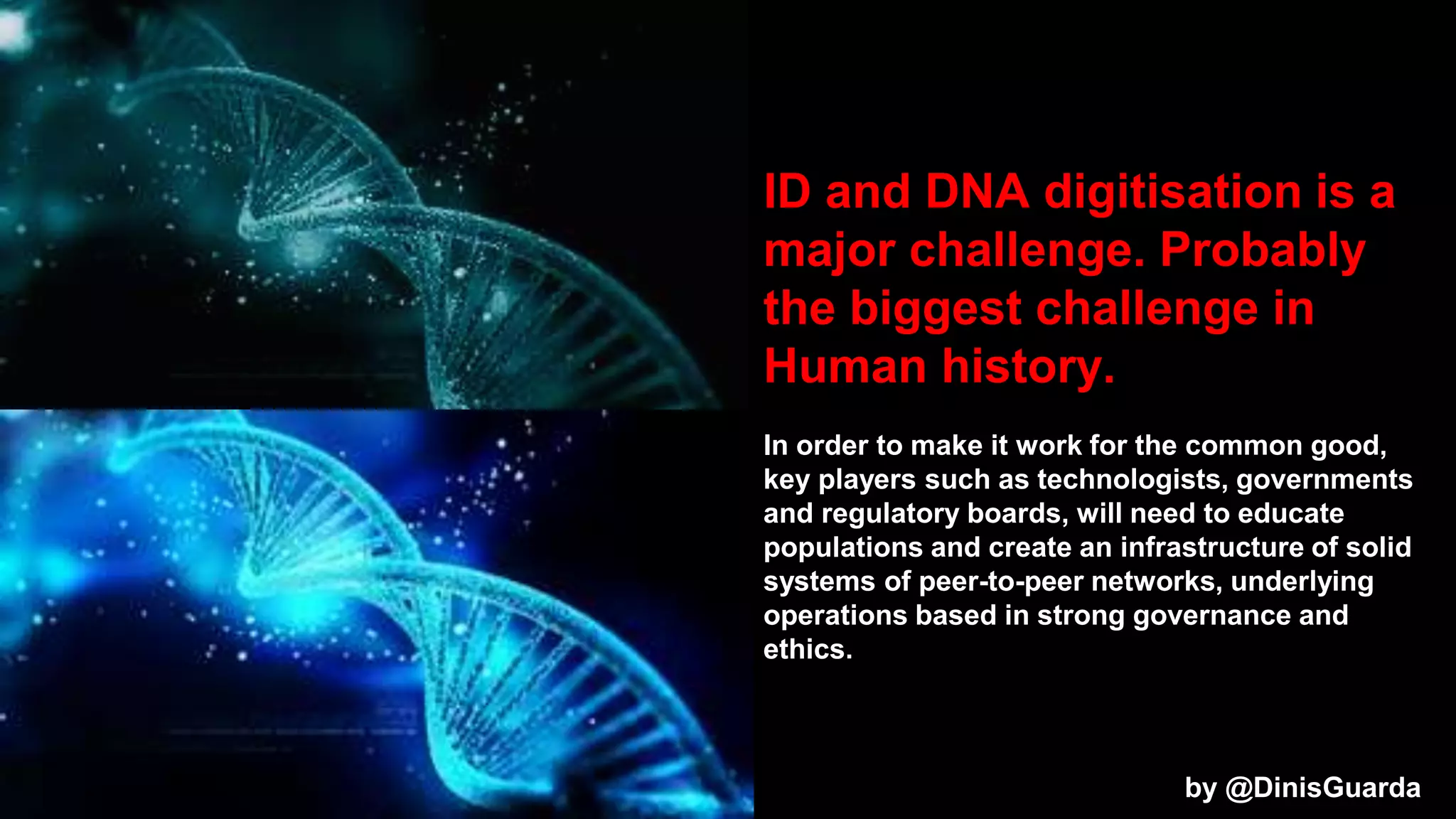 ID and DNA digitisation is a
major challenge. Probably
the biggest challenge in
Human history.
In order to make it work for the common good,
key players such as technologists, governments
and regulatory boards, will need to educate
populations and create an infrastructure of solid
systems of peer-to-peer networks, underlying
operations based in strong governance and
ethics.
by @DinisGuarda
 