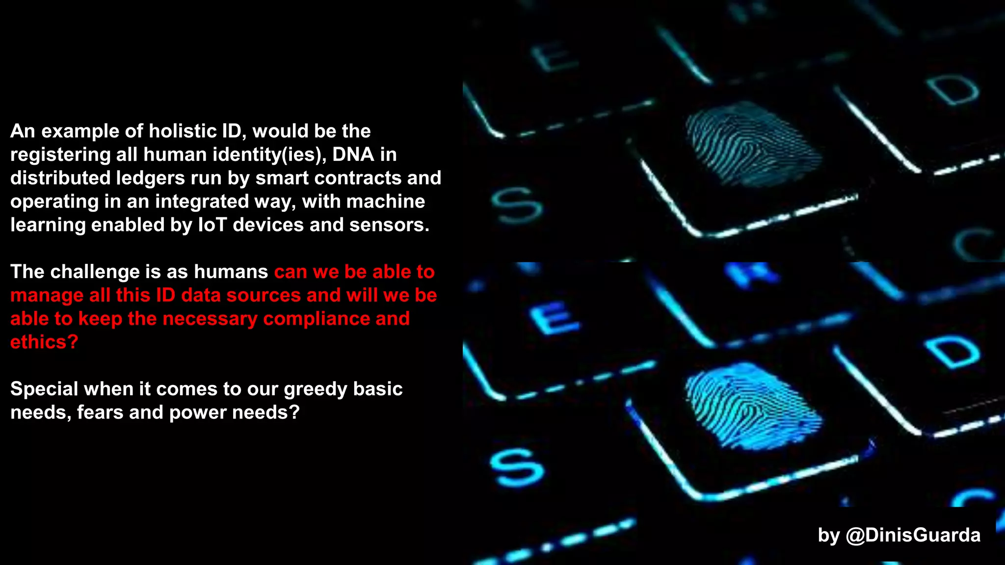 An example of holistic ID, would be the
registering all human identity(ies), DNA in
distributed ledgers run by smart contracts and
operating in an integrated way, with machine
learning enabled by IoT devices and sensors.
The challenge is as humans can we be able to
manage all this ID data sources and will we be
able to keep the necessary compliance and
ethics?
Special when it comes to our greedy basic
needs, fears and power needs?
by @DinisGuarda
 