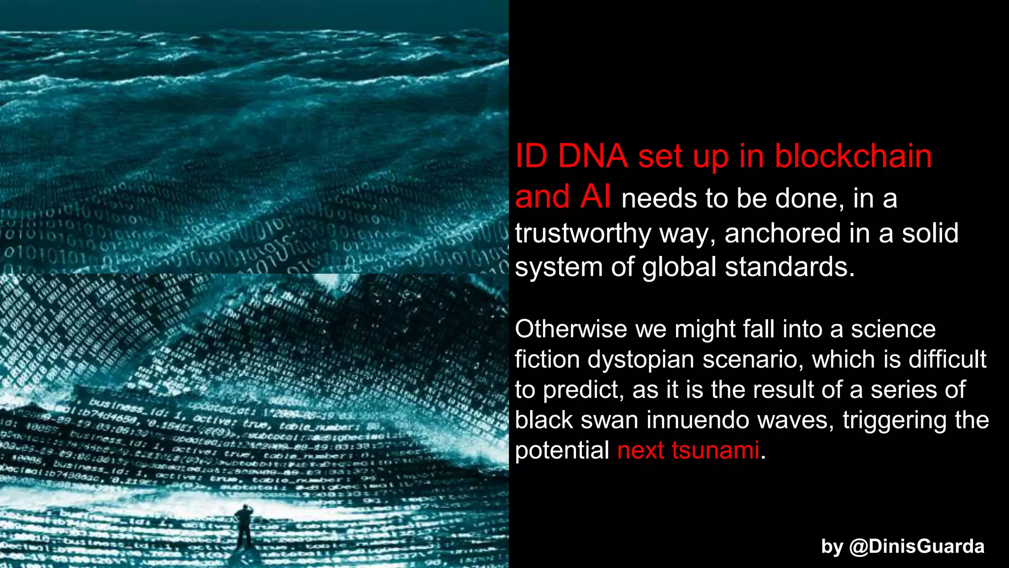 ID DNA set up in blockchain
and AI needs to be done, in a
trustworthy way, anchored in a solid
system of global standards.
Otherwise we might fall into a science
fiction dystopian scenario, which is difficult
to predict, as it is the result of a series of
black swan innuendo waves, triggering the
potential next tsunami.
by @DinisGuarda
 