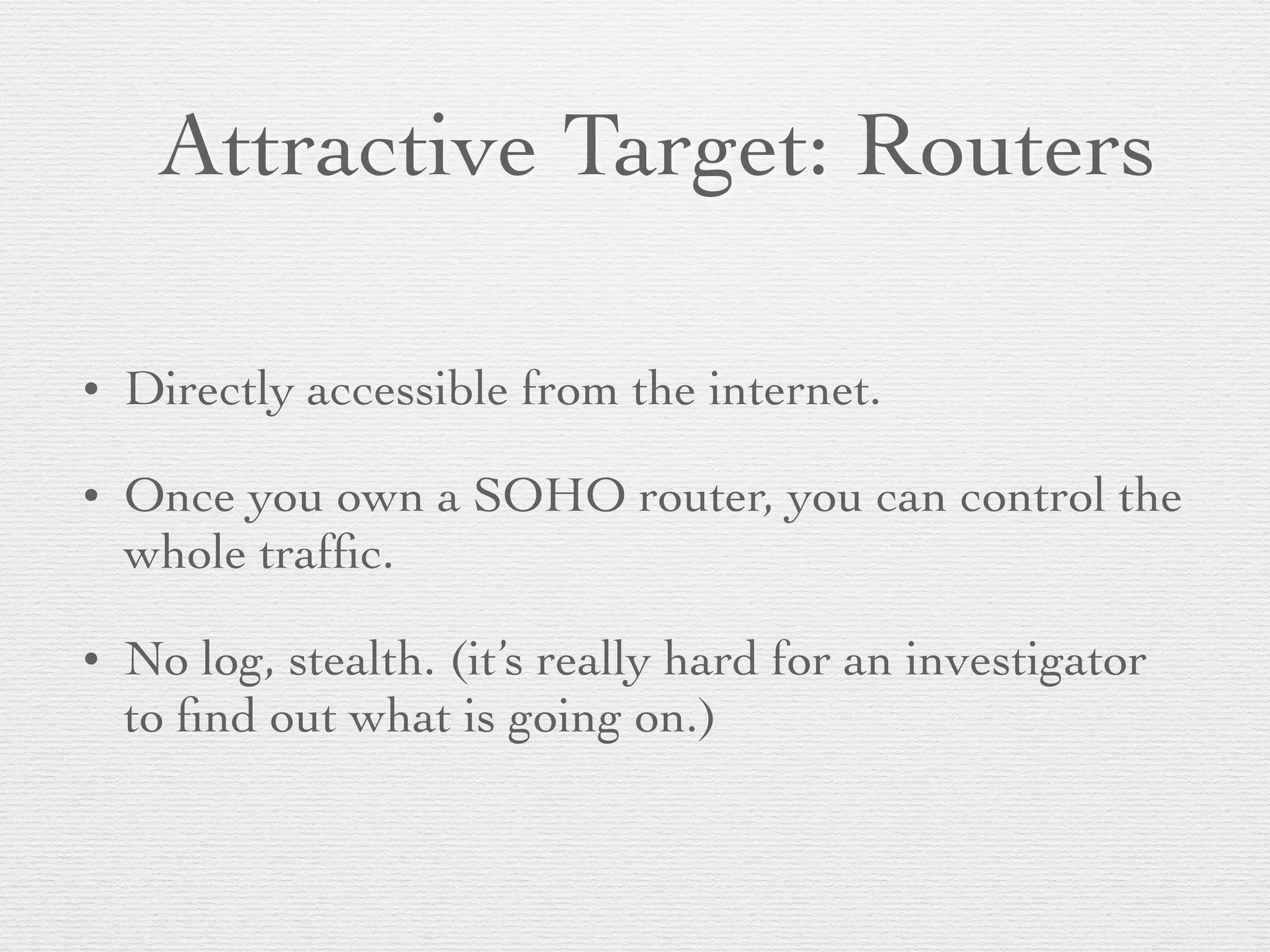 Attractive Target: Routers
• Directly accessible from the internet.
• Once you own a SOHO router, you can control the
whole trafﬁc.
• No log, stealth. (it’s really hard for an investigator
to ﬁnd out what is going on.)
 
