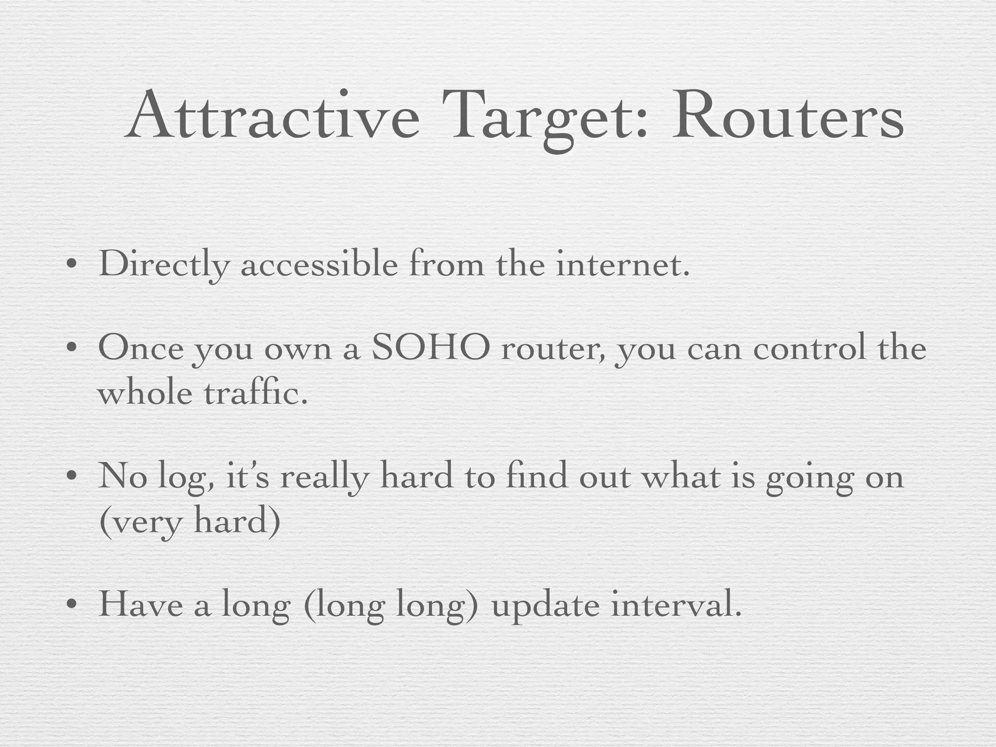 Attractive Target: Routers
• Directly accessible from the internet.
• Once you own a SOHO router, you can control the
whole trafﬁc.
• No log, it’s really hard to ﬁnd out what is going on
(very hard)
• Have a long (long long) update interval.
 