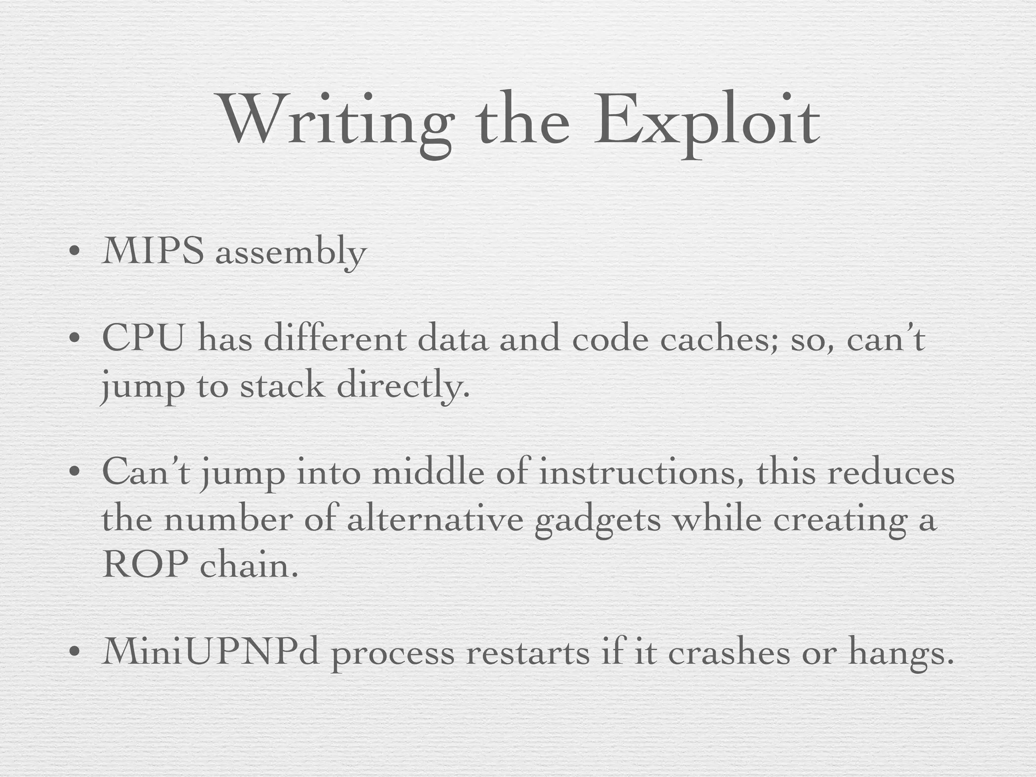 Writing the Exploit
• MIPS assembly
• CPU has different data and code caches; so, can’t
jump to stack directly.
• Can’t jump into middle of instructions, this reduces
the number of alternative gadgets while creating a
ROP chain.
• MiniUPNPd process restarts if it crashes or hangs.
 