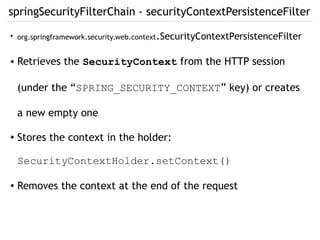 springSecurityFilterChain - securityContextPersistenceFilter
●
org.springframework.security.web.context.SecurityContextPersistenceFilter
● Retrieves the SecurityContext from the HTTP session
(under the “SPRING_SECURITY_CONTEXT” key) or creates
a new empty one
●
Stores the context in the holder:
SecurityContextHolder.setContext()
● Removes the context at the end of the request
 