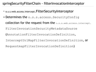 springSecurityFilterChain - filterInvocationInterceptor
●
o.s.s.web.access.intercept.FilterSecurityInterceptor
● Determines the o.s.s.access.SecurityConfig
collection for the request from the o.s.s.web.access.intercept.
FilterInvocationSecurityMetadataSource
(AnnotationFilterInvocationDefinition,
InterceptUrlMapFilterInvocationDefinition, or
RequestmapFilterInvocationDefinition)
 