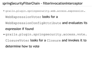 springSecurityFilterChain - filterInvocationInterceptor
● grails.plugin.springsecurity.web.access.expression.
WebExpressionVoter looks for a
WebExpressionConfigAttribute and evaluates its
expression if found
● grails.plugin.springsecurity.access.vote.
ClosureVoter looks for a Closure and invokes it to
determine how to vote
 