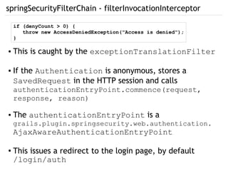 springSecurityFilterChain - filterInvocationInterceptor
● This is caught by the exceptionTranslationFilter
● If the Authentication is anonymous, stores a
SavedRequest in the HTTP session and calls
authenticationEntryPoint.commence(request,
response, reason)
● The authenticationEntryPoint is a
grails.plugin.springsecurity.web.authentication.
AjaxAwareAuthenticationEntryPoint
● This issues a redirect to the login page, by default
/login/auth
if (denyCount > 0) {
throw new AccessDeniedException("Access is denied");
}
 