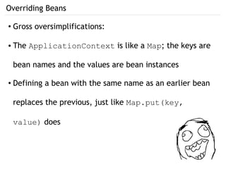 Overriding Beans
● Gross oversimplifications:
● The ApplicationContext is like a Map; the keys are
bean names and the values are bean instances
● Defining a bean with the same name as an earlier bean
replaces the previous, just like Map.put(key,
value) does
 