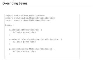Overriding Beans
import com.foo.bar.MySaltSource
import com.foo.bar.MyUserDetailsService
import com.foo.bar.MyPasswordEncoder
beans = {
saltSource(MySaltSource) {
// bean properties
}
userDetailsService(MyUserDetailsService) {
// bean properties
}
passwordEncoder(MyPasswordEncoder) {
// bean properties
}
}
 