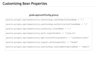 Customizing Bean Properties
grails-app/conf/Config.groovy:
grails.plugin.springsecurity.userLookup.userDomainClassName = '…'
grails.plugin.springsecurity.userLookup.authorityJoinClassName = '…'
grails.plugin.springsecurity.authority.className = '…'
grails.plugin.springsecurity.auth.loginFormUrl = '/log-in'
grails.plugin.springsecurity.apf.filterProcessesUrl = '/authenticate'
grails.plugin.springsecurity.logout.afterLogoutUrl = '/home'
grails.plugin.springsecurity.userLookup.usernamePropertyName = 'email'
 