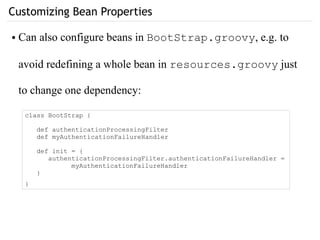 Customizing Bean Properties
class BootStrap {
def authenticationProcessingFilter
def myAuthenticationFailureHandler
def init = {
authenticationProcessingFilter.authenticationFailureHandler =
myAuthenticationFailureHandler
}
}
● Can also configure beans in BootStrap.groovy, e.g. to
avoid redefining a whole bean in resources.groovy just
to change one dependency:
 
