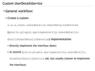 Custom UserDetailsService
● General workflow:
● Create a custom
o.s.s.core.userdetails.UserDetailsService
(grails.plugin.springsecurity.userdetails.
GrailsUserDetailsService) implementation
● Directly implement the interface (best)
● or extend grails.plugin.springsecurity.userdetails.
GormUserDetailsService (ok, but usually cleaner to implement
the interface)
 