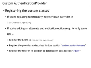 Custom AuthenticationProvider
● Registering the custom classes
● If you're replacing functionality, register bean overrides in
resources.groovy
● If you're adding an alternate authentication option (e.g. for only some
URLs)
● Register the beans in resources.groovy
● Register the provider as described in docs section “Authentication Providers”
●
Register the filter in its position as described in docs section “Filters”
 