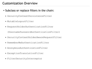 Customization Overview
● Subclass or replace filters in the chain:
● SecurityContextPersistenceFilter
● MutableLogoutFilter
● RequestHolderAuthenticationFilter
(UsernamePasswordAuthenticationFilter)
● SecurityContextHolderAwareRequestFilter
● RememberMeAuthenticationFilter
● AnonymousAuthenticationFilter
● ExceptionTranslationFilter
● FilterSecurityInterceptor
 