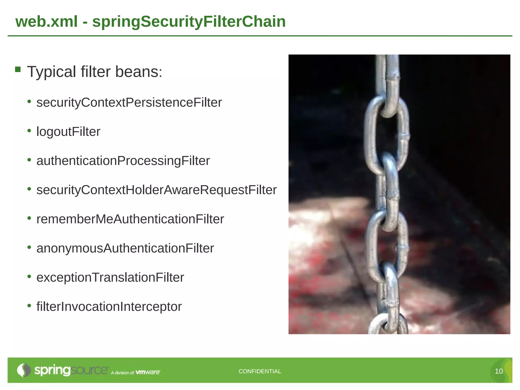 web.xml - springSecurityFilterChain  Typical filter beans: • securityContextPersistenceFilter • logoutFilter • authenticationProcessingFilter • securityContextHolderAwareRequestFilter • rememberMeAuthenticationFilter • anonymousAuthenticationFilter • exceptionTranslationFilter • filterInvocationInterceptor CONFIDENTIAL 10 