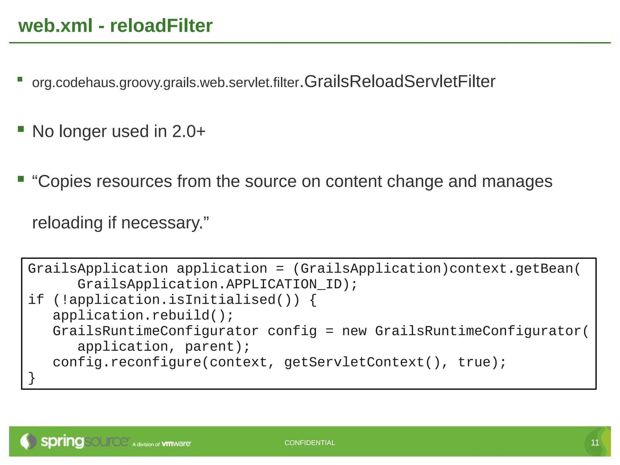 web.xml - reloadFilter  org.codehaus.groovy.grails.web.servlet.filter.GrailsReloadServletFilter  No longer used in 2.0+  “Copies resources from the source on content change and manages reloading if necessary.” GrailsApplication application = (GrailsApplication)context.getBean( GrailsApplication.APPLICATION_ID); if (!application.isInitialised()) { application.rebuild(); GrailsRuntimeConfigurator config = new GrailsRuntimeConfigurator( application, parent); config.reconfigure(context, getServletContext(), true); } CONFIDENTIAL 11 