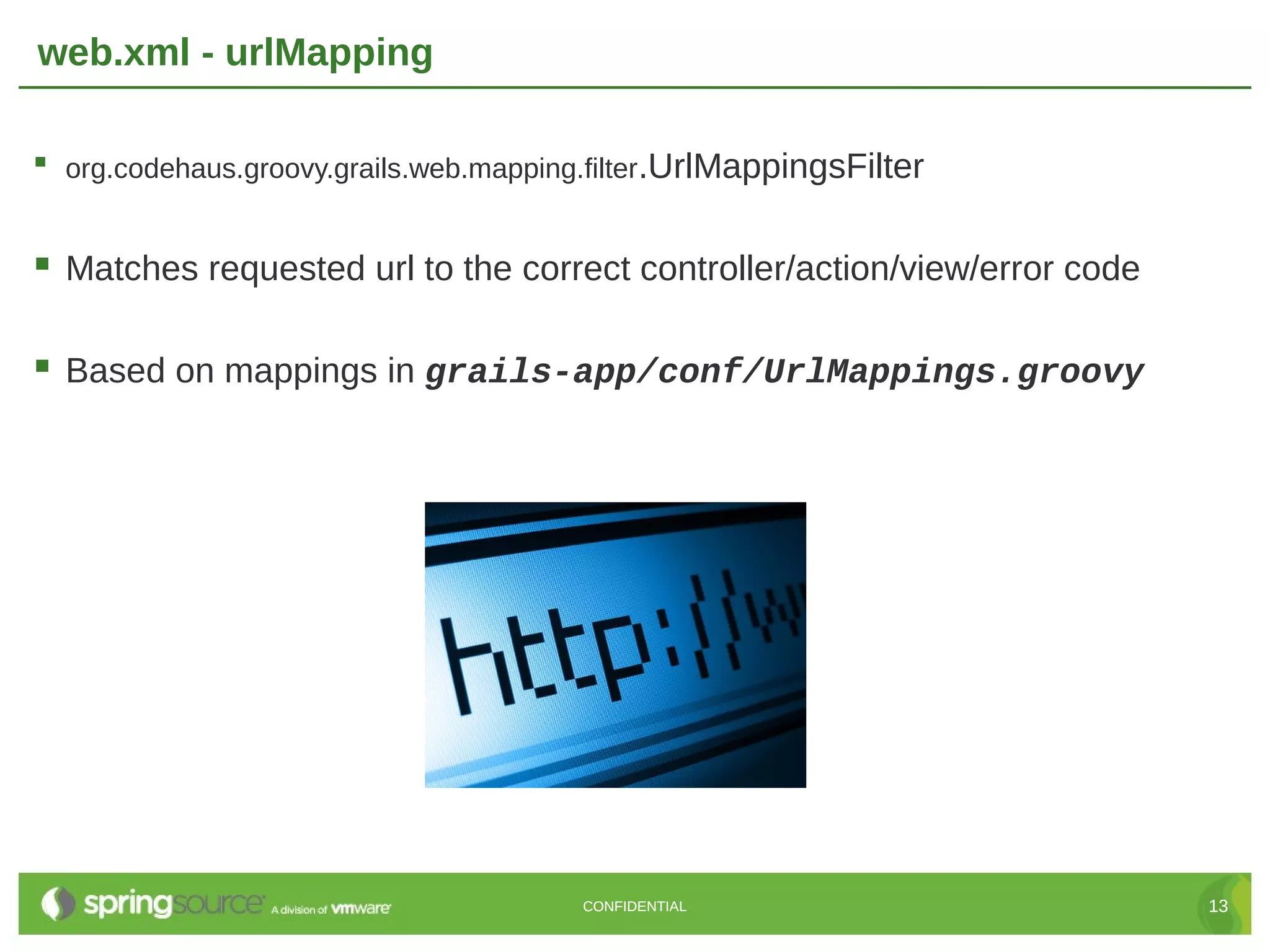 web.xml - urlMapping  org.codehaus.groovy.grails.web.mapping.filter.UrlMappingsFilter  Matches requested url to the correct controller/action/view/error code  Based on mappings in grails-app/conf/UrlMappings.groovy CONFIDENTIAL 13 