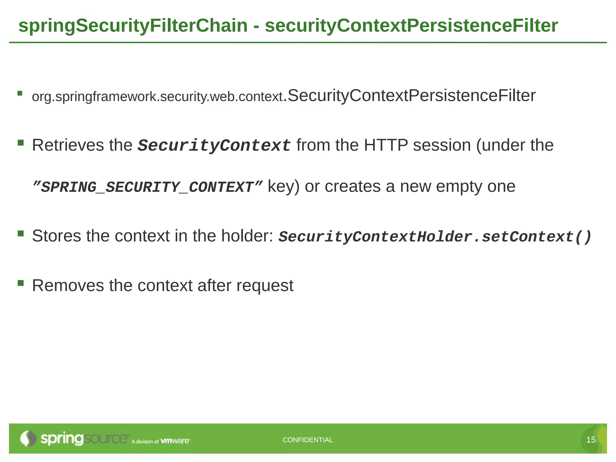 springSecurityFilterChain - securityContextPersistenceFilter  org.springframework.security.web.context.SecurityContextPersistenceFilter  Retrieves the SecurityContext from the HTTP session (under the ”SPRING_SECURITY_CONTEXT” key) or creates a new empty one  Stores the context in the holder: SecurityContextHolder.setContext()  Removes the context after request CONFIDENTIAL 15 