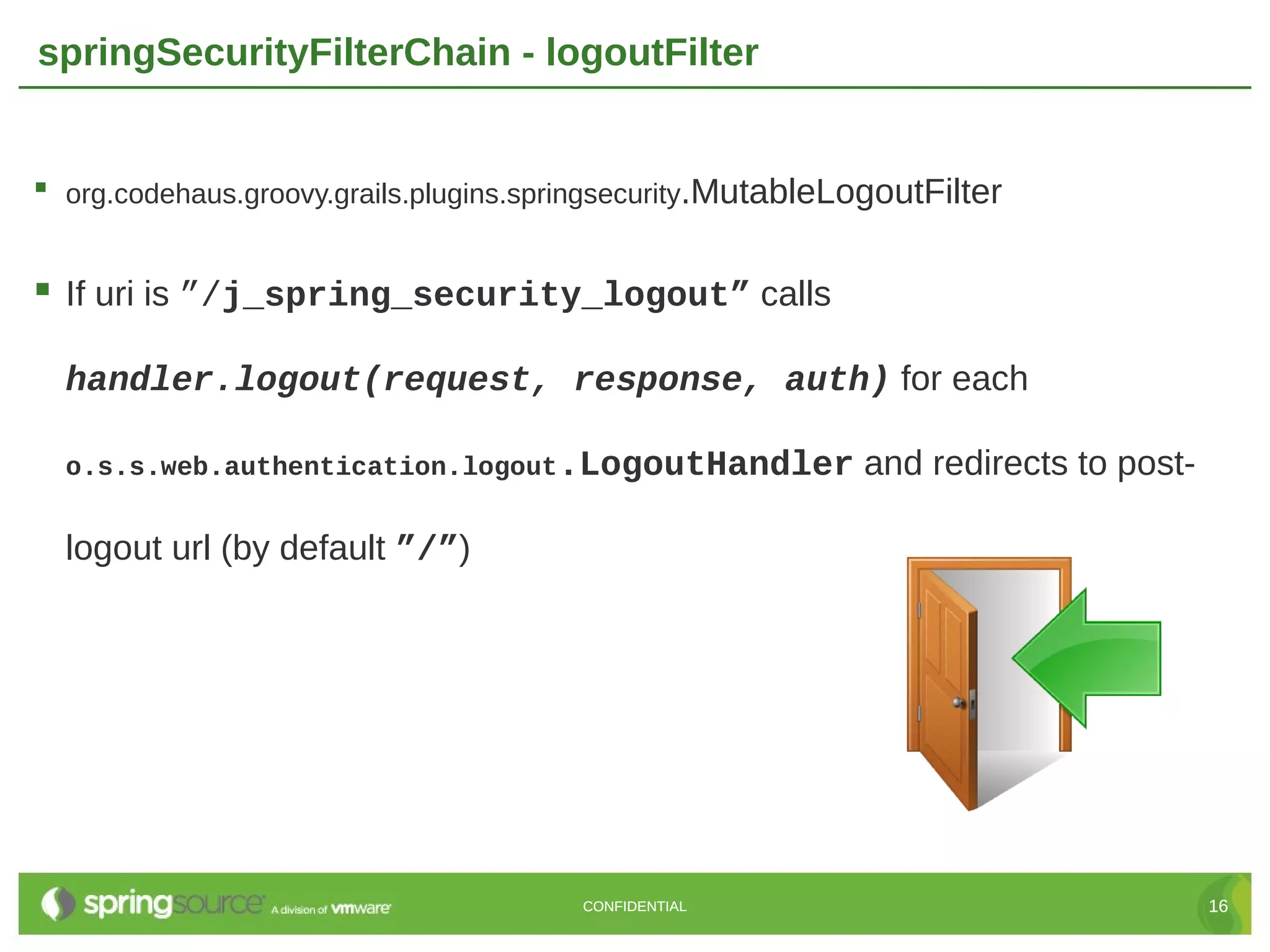 springSecurityFilterChain - logoutFilter  org.codehaus.groovy.grails.plugins.springsecurity.MutableLogoutFilter  If uri is ”/j_spring_security_logout” calls handler.logout(request, response, auth) for each o.s.s.web.authentication.logout.LogoutHandler and redirects to post- logout url (by default ”/”) CONFIDENTIAL 16 
